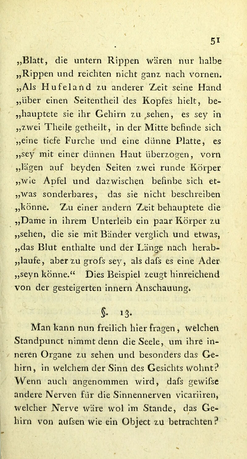 „Blatt, die untern Rippen wären nur halbe „Rippen und reichten nicht ganz nach vornen. „Als Hufeland zu anderer Zeit seine Hand „über einen Seitentheil des Kopfes hielt, be- hauptete sie ihr Gehirn zu sehen, es sey in „zwei Theile getheilt, in der Mitte befinde sich „eine tiefe Furche und eine dünne Platte, es „sey mit einer dünnen Haut überzogen, vorn „lägen auf beyden Seiten zwei runde Körper „wie Apfel und dazwischen befinbe sich et- „was sonderbares, das sie nicht beschreiben „könne. Zu einer andern Zeit behauptete die „Dame in ihrem Unterleib ein paar Körper zu „sehen, die sie mit Bänder verglich und etwas, „das Blut enthalte Und der Länge nach herab- „laufe, aber zu grofs sey, als dafs es eine Ader „seyn könne.“ Dies Beispiel zeugt hinreichend von der gesteigerten innern Anschauung* §• »3* Man kann nun freilich hier fragen, welchen Standpunct nimmt denn die Seele, um ihre in- neren Organe zu sehen und besonders das Ge- hirn, in welchem der Sinn des Gesichts wohnt? Wenn auch angenommen wird, dafs gewifse andere Nerven für die Sinnennerven vicariiren, welcher Nerve wäre wol im Stande, das Ge- hirn von aufsen wie ein Object zu betrachten ?
