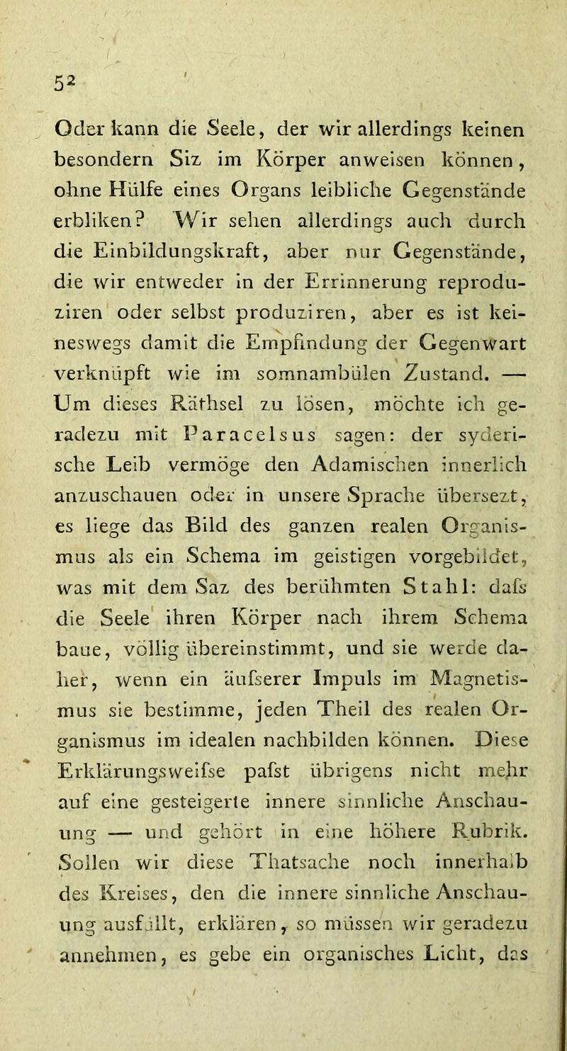 Oder kann die Seele, der wir allerdings keinen besondern Siz im Körper anweisen können, ohne Hülfe eines Organs leibliche Gegenstände erbliken? Wir sehen allerdings auch durch die Einbildungskraft, aber nur Gegenstände, die wir entweder in der Errinnerung reprodu- ziren oder selbst produziren, aber es ist kei- neswegs damit die Empfindung der Gegenwart verknüpft wie im somnambülen Zustand. — Um dieses Räfhsel zu losen, möchte ich ge- radezu mit Paracelsus sagen: der syderi- sche Leib vermöge den Adamischen innerlich anzuschauen oder in unsere Sprache iibersezt, es liege das Bild des ganzen realen Organis- mus als ein Schema im geistigen vorgebiidet, was mit dem Saz des berühmten Stahl: dafs die Seele ihren Körper nach ihrem Schema baue, völlig übereinstimmt, und sie werde da- her, wenn ein äufserer Impuls im Magnetis- mus sie bestimme, jeden Theil des realen Or- ganismus im idealen nachbilden können. Diese Erklärungsweifse pafst übrigens nicht mehr auf eine gesteigerte innere sinnliche Anschau- ung — und gehört in eine höhere Rubrik. Sollen wir diese Thatsache noch innerhalb des Kreises, den die innere sinnliche Anschau- ung ausfallt, erklären, so müssen wir geradezu annehmen, es gebe ein organisches Licht, das
