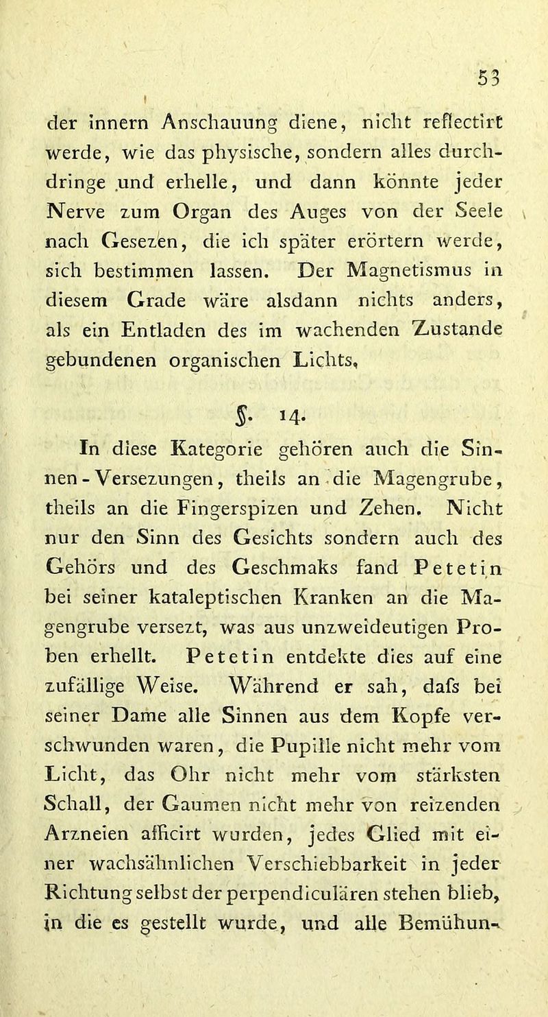 der Innern Anschauung diene, nicht refiectirt werde, wie das physische, sondern alles durch- dringe und erhelle, und dann könnte jeder Nerve zum Organ des Auges von der Seele nach Gesezen, die ich spater erörtern werde, sich bestimmen lassen. Der Magnetismus in diesem Grade wäre alsdann nichts anders, als ein Entladen des im wachenden Xustande gebundenen organischen Lichts, §• J4- In diese Kategorie gehören auch die Sin- nen - Versezungen, theils an die Magengrube, theils an die Fingerspizen und Zehen. Nicht nur den Sinn des Gesichts sondern auch des Gehörs und des Geschmaks fand Petetin bei seiner kataleptischen Kranken an die Ma- gengrube versezt, was aus unzweideutigen Pro- ben erhellt. Petetin entdekte dies auf eine zufällige Weise. Während er sah, dafs bei seiner Dame alle Sinnen aus dem Kopfe ver- schwunden waren, die Pupille nicht mehr vom Licht, das Ohr nicht mehr vom stärksten Schall, der Gaumen nicht mehr von reizenden Arzneien afficirt wurden, jedes Glied mit ei- ner wachsähnlichen Verschiebbarkeit in jeder Richtung selbst der perpendiculären stehen blieb, in die es gestellt wurde, und alle Bemühung