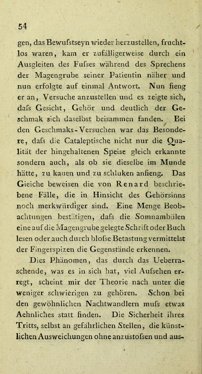 gen, das Bewufstseyn wieder herzustellen, frucht- los waren, kam er zufälligerweise durch ein Ausgleiten des Fufses während des Sprechens der Magengrube seiner Patientin näher und nun erfolgte auf einmal Antwort. Nun fieng er an, Versuche anzustellen und es zeigte sich, dafs Gesicht, Gehör und deutlich der Ge- sell mak sich daselbst beisammen fanden. Bei den Geschmaks^ Versuchen war das Besonde- re, dafs die Cataleptische nicht nur die Qua- lität der hingehaitenen Speise gleich erkannte sondern auch, als ob sie dieselbe im Munde hätte, tu kauen und zu schiuken anfieng. Das Gieiche beweisen die von Renard beschrie- bene Fälle, die in Hinsicht des Gehörsinns noch merkwürdiger sind. Eine Menge Beob- achtungen bestätigen, dafs die Somnambulen eine auf die Magengrube gelegte Schrift oder Buch lesen oder auch durch blofse Betastung vermittelst der Fingerspizen die Gegenstände erkennen. Dies Phänomen, das durch das Ueberra- schende, was es in sich hat, viel Aufsehen er- regt, scheint mir der Theorie nach unter die weniger schwierigen zu gehören. Schon bei den gewöhnlichen Nachtwandlern mufs etwas Aehnliches statt finden. Die Sicherheit ihres Tritts, selbst an gefährlichen Stellen, die künst- lichen Ausweichungen ohneanzustofsen und aus-*