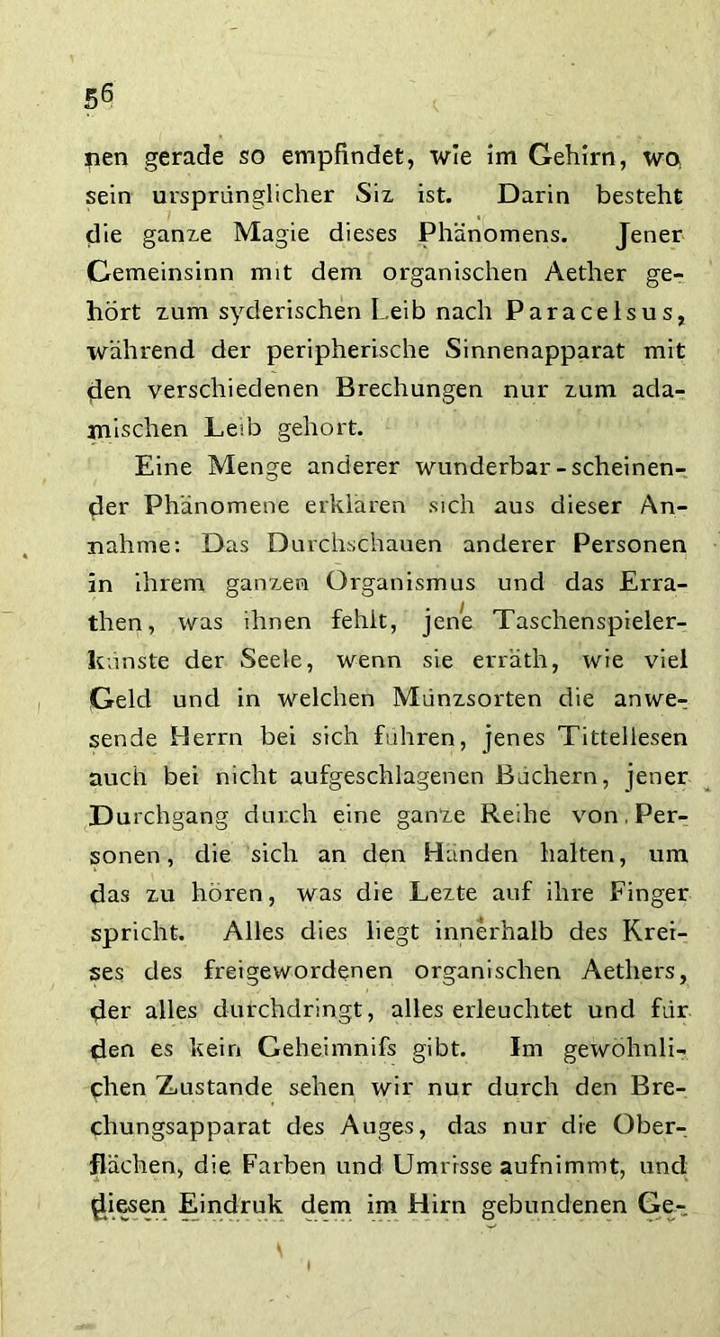 nen gerade so empfindet, wie im Gehirn, wo sein ursprünglicher Six ist. Darin besteht die ganxe Magie dieses Phänomens. Jener Gemeinsinn mit dem organischen Aether ge- hört xum syderischen Leib nach Paracelsus, während der peripherische Sinnenapparat mit den verschiedenen Brechungen nur xum ada- jnischen Leib gehört. Eine Menge anderer wunderbar-scheinen- der Phänomene erklären sich aus dieser An- nahme: Das Durchschauen anderer Personen in ihrem ganxen Organismus und das Erra- then, was ihnen fehlt, jene Taschenspieler- künste der Seele, wenn sie erräth, wie viel Geld und in welchen Münxsorten die anwe- sende Herrn bei sich fuhren, jenes Tittellesen auch bei nicht aufgeschlagenen Bachern, jener Durchgang durch eine ganze Reihe von, Per- sonen , die sich an den Hunden halten, um das xu hören, was die Lexte auf ihre Finger spricht. Alles dies liegt innerhalb des Krei- ses des freigewordenen organischen Aethers, der alles durchdringt, alles erleuchtet und für den es kein Geheimnifs gibt. Im gewöhnli- chen ZiUstande sehen wir nur durch den Bre- chungsapparat des Auges, das nur die Ober- flächen, die Farben und Umrisse aufnimmt, und Riesen Eindruk dem im Hirn gebundenen Ge- i