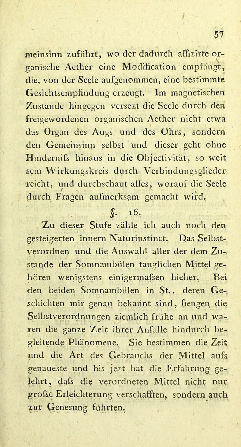 meinsinn zuführt, wo der dadurch affizirte or- ganische Aether eine Modification empfangt, die, von der Seele aufgenommen, eine bestimmte Gesichtsempfindung erzeugt. Im magnetischen Zustande hingegen versezt die Seele durch den freigewordenen organischen Aether nicht etwa das Organ des Augs und des Ohrs, sondern den Gemeinsinn selbst und dieser geht ohne Hindernifs hinaus in die Objectivität, so weit sein W irkungskreis durch Verbindungsglieder reicht, und durchschaut alles, worauf die Seele durch Fragen aufmerksam gemacht wird. §• l6- Xu dieser Stufe zähle ich auch noch den gesteigerten innern Naturinstinct. Das Selbst- verordnen und die Auswahl aller der dem Zu- stande der Somnambulen tauglichen Mittel ge- hören wenigstens einigermafsen hieher. Bei den beiden Somnambulen in St.. deren Ge- schichten mir genau bekannt sind, fiengen die Selbstverordnungen ziemlich frühe an und wa- ren die ganze Zeit ihrer Anfälle hindurch be- gleitende Phänomene. Sie bestimmen die Zeit und die Art des Gebrauchs der Mittel aufs genaueste und bis jezt hat die Erfahrung ge- lehrt, dafs die verordneten Mittel nicht nur grofse Erleichterung verschafften, sondern auch zur Genesung führten.