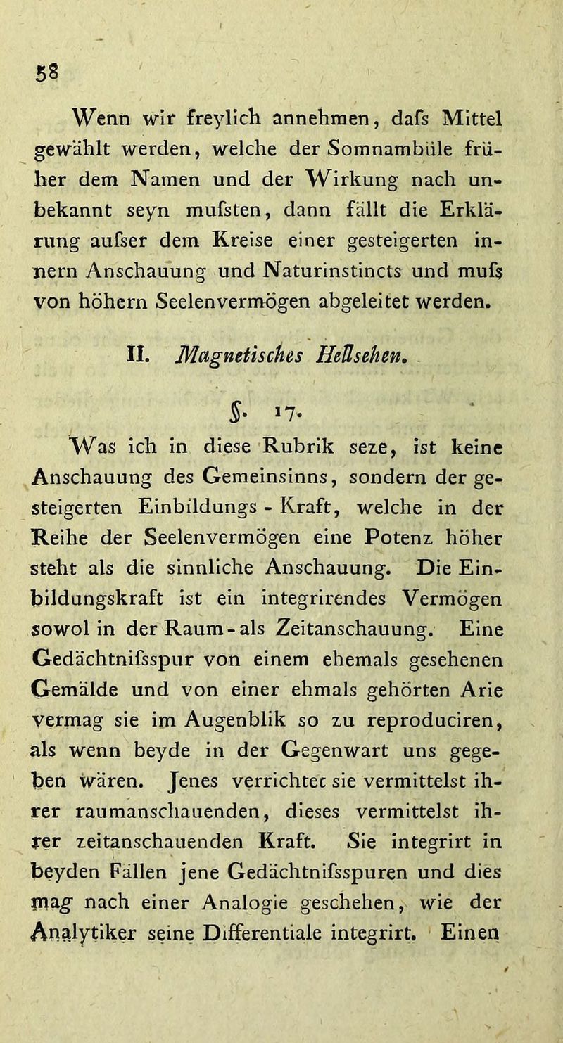 Wenn wir freylich annehmen, dafs Mittel gewählt werden, welche der Somnambule frü- her dem Namen und der Wirkung nach un- bekannt seyn mufsten, dann fällt die Erklä- rung aufser dem Kreise einer gesteigerten in- nern Anschauung und Naturinstincts und mufs von höhern Seelen vermögen abgeleitet werden. II. Magnetisches Heüsehen. 5- *7» Was ich in diese Rubrik seze, ist keine Anschauung des Gemeinsinns, sondern der ge- steigerten Einbildungs - Kraft, welche in der Reihe der Seelenvermögen eine Potenz höher steht als die sinnliche Anschauung. Die Ein- bildungskraft ist ein integrirendes Vermögen sowol in der Raum-als Zeitanschauung. Eine Gedächtnifsspur von einem ehemals gesehenen Gemälde und von einer ehmals gehörten Arie Vermag sie im Augenblik so zu reproduciren, als wenn beyde in der Gegenwart uns gege- ben wären. Jenes verrichtec sie vermittelst ih- rer raumanschauenden, dieses vermittelst ih- rer zeitanschauenden Kraft. Sie integrirt in beyden Fallen jene Gedächtnifsspuren und dies mag- nach einer Analogie geschehen, wie der Analytiker seine Differentiale integrirt. Einen