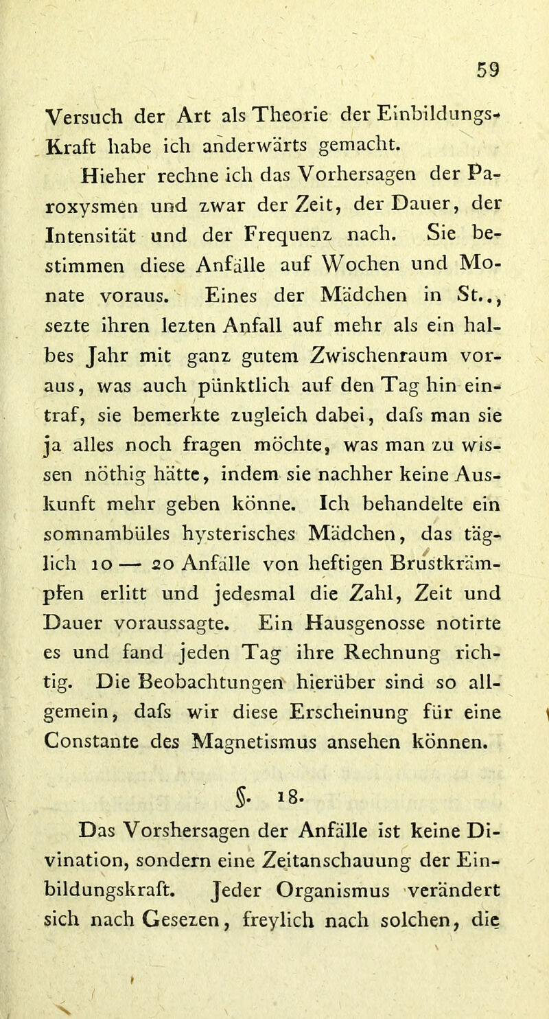 Versuch der Art als Theorie der Einbildungs- Kraft habe ich anderwärts gemacht. Hieher rechne ich das Vorhersagen der Pa- roxysmen und zwar derZeit, der Dauer, der Intensität und der Frequenz nach. Sie be- stimmen diese Anfälle auf Wochen und Mo- nate voraus. Eines der Mädchen in St.., sezte ihren lezten Anfall auf mehr als ein hal- bes Jahr mit ganz gutem Zwischenraum vor- aus, was auch pünktlich auf den Tag hin ein- traf, sie bemerkte zugleich dabei, dafs man sie ja alles noch fragen möchte, was man zu wis- sen nöthig hätte, indem sie nachher keine Aus- kunft mehr geben könne. Ich behandelte ein somnambules hysterisches Mädchen, das täg- lich 10 — 20 Anfälle von heftigen Brustkräm- pfen erlitt und jedesmal die Zahl, Zeit und Dauer voraussagte. Ein Hausgenosse notirte es und fand jeden Tag ihre Rechnung rich- tig. Die Beobachtungen hierüber sind so all- gemein, dafs wir diese Erscheinung für eine i Constante des Magnetismus ansehen können. §• 18. Das Vorshersagen der Anfälle ist keine Di- vination, sondern eine Zeitanschauung der Ein- bildungskraft. Jeder Organismus verändert sich nachGesezen, freylich nach solchen, die
