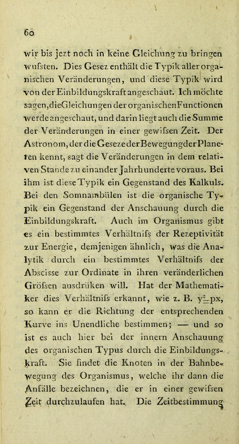 wir bis jezt noch in keine Gleichung zu bringen wufsten. Dies Gesez enthält, die Typik aller orga- nischen Veränderungen, und diese Typik wird von der Einbildungskraft angeschaut. Ich möchte sagen,dieGleichungen der organischenFunctionen werde angeschaut, und darin liegt auch die Summe der Veränderungen in einer gewifsen Zeit. Der Astronom, der die Geseze derBewegungder Plane- ten kennt, sagt die Veränderungen in dem relati- ven Stande zu einander Jahrhunderte voraus. Bei ihm ist diese Typik ein Gegenstand des Kalküls. Bei den Somnambulen ist die organische Ty- pik ein Gegenstand der Anschauung durch die Einbildungskraft. Auch im Organismus gibt cs ein bestimmtes Verhältnis der Rezeptivität zur Energie, demjenigen ähnlich, was die Ana- lytik durch ein bestimmtes Verhältnis der Äbscisse zur Ordinate in ihren veränderlichen GrÖfsen ausdrüken will. Hat der Mathemati- ker dies Verhältnis erkannt, wie z. B. yVpx, so kann er die Richtung der entsprechenden Kurve ins Unendliche bestimmen; — und so ist es auch hier bei der innern Anschauung des organischen Typus durch die Einbildungs- kraft. Sie findet die Knoten in der Bahnbe- Wegung des Organismus, welche ihr dann die Anfälle bezeichnen, die er in einer gewifsen £eit durchzulaufen hat. Die Zeitbestimmung
