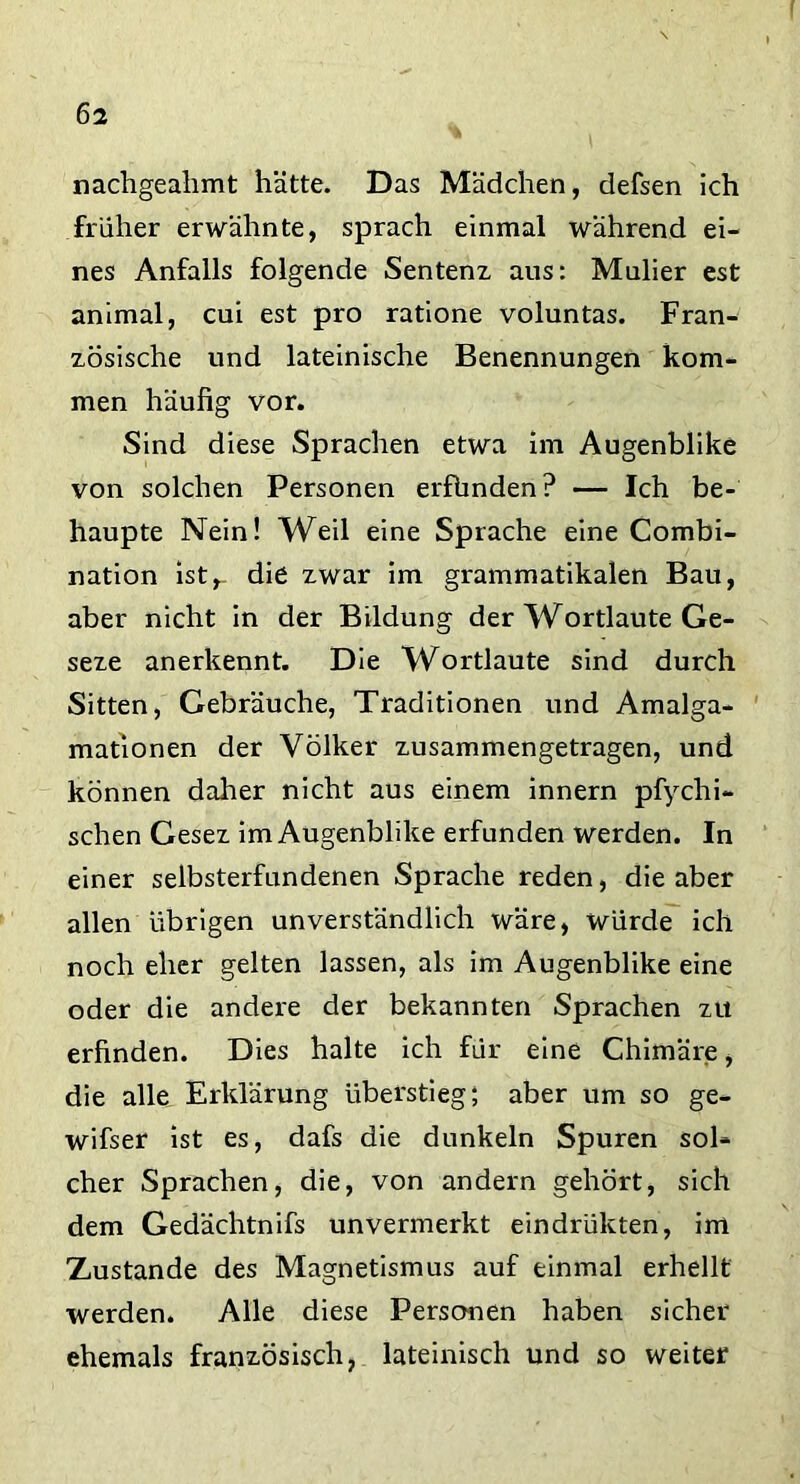 nachgeahmt hätte. Das Mädchen, defsen ich früher erwähnte, sprach einmal während ei- nes Anfalls folgende Sentenz aus: Mulier est animal, cui est pro ratione voluntas. Fran- zösische und lateinische Benennungen kom- men häufig vor. Sind diese Sprachen etwa im Augenblike von solchen Personen erfbnden? — Ich be- haupte Nein! Weil eine Sprache eine Combi- nation ist,- die zwar im grammatikalen Bau, aber nicht in der Bildung der Wortlaute Ge- seze anerkennt. Die Wortlaute sind durch Sitten, Gebräuche, Traditionen und Amalga- mationen der Völker zusammengetragen, und können daher nicht aus einem innern pfychi- schen Gesez im Augenblike erfunden werden. In einer selbsterfundenen Sprache reden, die aber allen übrigen unverständlich wäre, würde ich noch eher gelten lassen, als im Augenblike eine oder die andere der bekannten Sprachen zu erfinden. Dies halte ich für eine Chimäre, die alle Erklärung überstieg; aber um so ge- wisser ist es, dafs die dunkeln Spuren soh eher Sprachen, die, von andern gehört, sich dem Gedächtnifs unvermerkt eindrükten, im Zustande des Magnetismus auf einmal erhellt werden. Alle diese Personen haben sicher ehemals französisch, lateinisch und so weiter