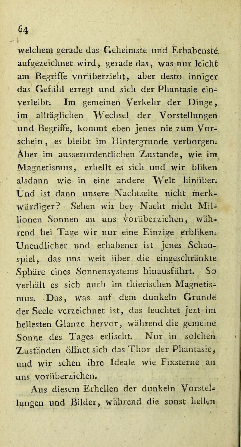 welchem gerade das Geheimste und Erhabenste, aufgezeichnet wird, gerade das, was nur leicht am Begriffe vorüberzieht, aber desto inniger das Gefühl erregt und sich der Phantasie ein- verleibt. Im gemeinen Verkehr der Dinge, im alltäglichen Wechsel der Vorstellungen und Begriffe, kommt eben jenes nie zum Vor- schein , es bleibt im Hintergründe verborgen; Aber im ausserordentlichen Zustande, wie im Magnetismus, erhellt es sich und wir bliken alsdann wie in eine andere Welt hinüber. Und ist dann unsere Nachtseite nicht merk- würdiger? Sehen wir bey Nacht nicht Mil- lionen Sonnen an uns vorüberziehen, wäh- rend bei Tage wir nur eine Einzige erbliken. Unendlicher und erhabener ist jenes Schau- spiel, das uns weit über die eingeschränkte Sphäre eines Sonnensystems hinausführt. So verhält es sich auch im thierischen Magnetis- mus. Das, was auf dem dunkeln Grunde der Seele verzeichnet ist, das leuchtet jezt im hellesten Glanze hervor, während die gemeine Sonne des Tages erlischt. Nur in solchen Zuständen öffnet sich das Thor der Phantasie, und wir sehen ihre Ideale wie Fixsterne an uns vorüberziehen. Aus diesem Erhellen der dunkeln Vorstel- lungen und Bilder, während die sonst hellen