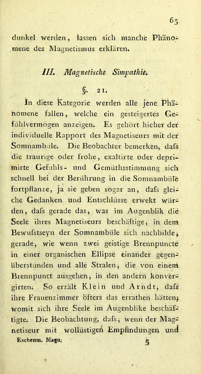 dunkel werden, lassen sicli manche Phäno- mene des Magnetismus erklären. 1IL Magnetische Simgathie. §• 2 1. In diese Kategorie werden alle jene Phä- nomene fallen, welche ein gesteigertes Ge- fühlvermogen anzeigen. Es gehört hieher der individuelle Rapport des Magnetiseurs mit der Somnambule. Die Beobachter bemerken, dafs die traurige oder frohe, exaltirte oder depri- mirte Gefühls- und Gemüthsstimmüng sich schnell bei der Berührung in die Somnambule; fortpflanze, ja sie geben sogar an, dafs glei- che Gedanken und Entschlüsse erwekt wür- den, dafs gerade das, was im Augenblik die Seele ihres Magnetiseurs beschäftige; in dem Bewufstseyn der Somnambule sich nachbilde * gerade, wie wenn zwei geistige Brennpuncte in einer organischen Ellipse einander gegen- überstunden und alle Stralen$ die von einerri Brennpunct ausgehen, in den andern konver- girten; So erzält Klein und Arndt, dafs ihre Frauenzimmer Öfters das errathen hätten} womit sich ihre Seele im Augenblike beschäf- tigte. Die Beobachtung, dafs, wenn der Mag- netiseur mit wollüstigen Empfindungen undl Eschenm. Magn, c