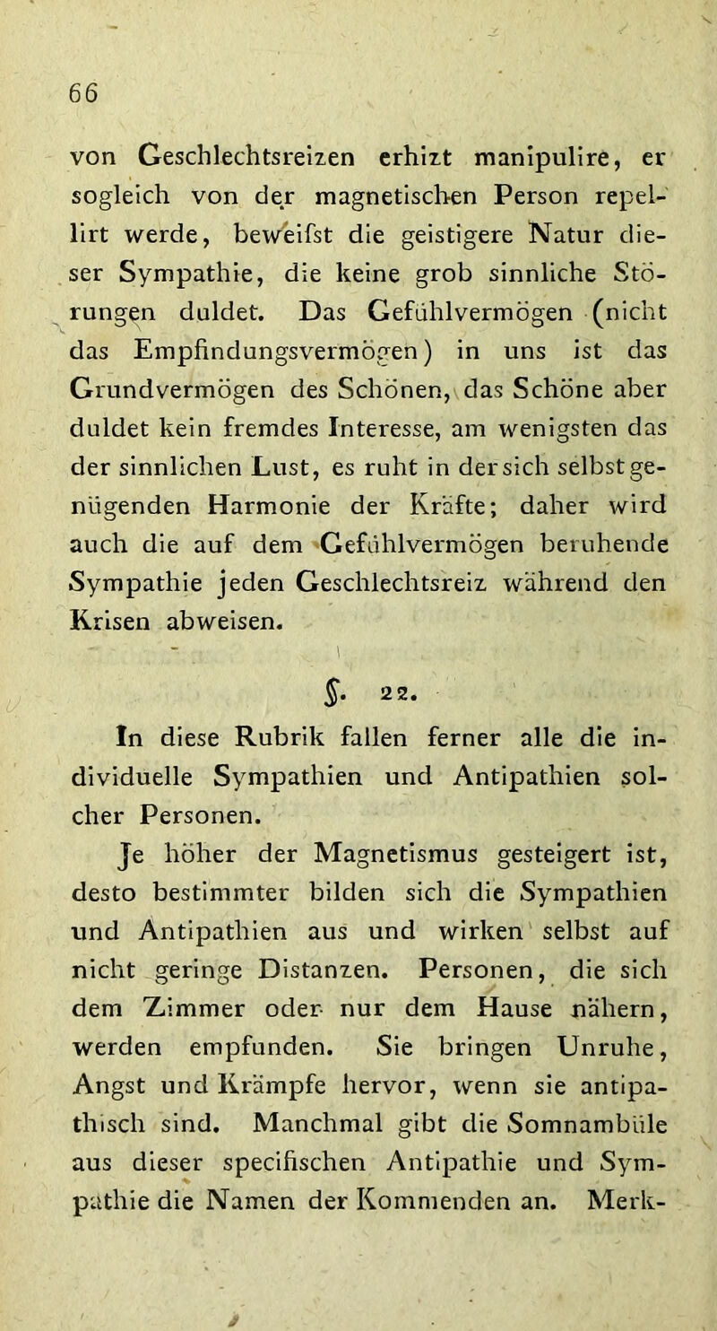 von Geschlechtsreizen erhizt manipulire, er sogleich von der magnetischen Person repei- lirt werde, beweifst die geistigere Natur die- ser Sympathie, die keine grob sinnliche Stö- rungen duldet. Das Gefuhlvermögen (nicht das Empfindungsvermögen) in uns ist das Grundvermögen des Schönen, das Schöne aber duldet kein fremdes Interesse, am wenigsten das der sinnlichen Lust, es ruht in der sich selbst ge- nügenden Harmonie der Kräfte; daher wird auch die auf dem Gefühlvermögen beruhende Sympathie jeden Geschlechtsreiz während den K risen abweisen. \ §. 22. In diese Rubrik fallen ferner alle die in- dividuelle Sympathien und Antipathien sol- cher Personen. Je höher der Magnetismus gesteigert ist, desto bestimmter bilden sich die Sympathien und Antipathien aus und wirken selbst auf nicht geringe Distanzen. Personen, die sich dem Zimmer oder- nur dem Hause nähern, werden empfunden. Sie bringen Unruhe, Angst und Krämpfe hervor, wenn sie antipa- thisch sind. Manchmal gibt die Somnambiile aus dieser specifischen Antipathie und Sym- pathie die Namen der Kommenden an. Merk- /