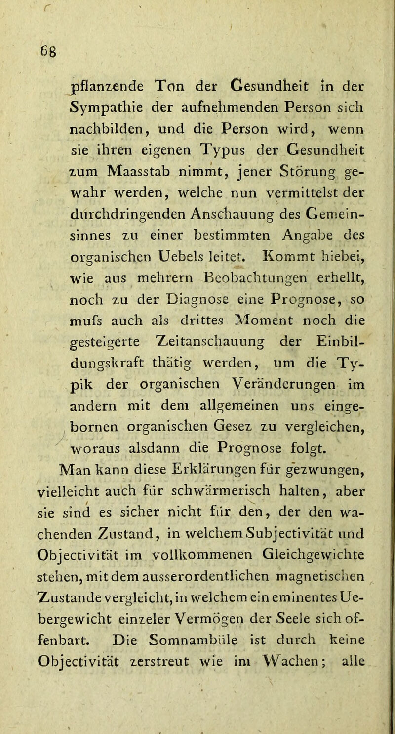 pflanzende Ton der Gesundheit in der Sympathie der aufnehmenden Person sich nachbilden, und die Person wird, wenn sie ihren eigenen Typus der Gesundheit zum Maasstab nimmt, jener Störung ge- wahr werden, welche nun vermittelst der durchdringenden Anschauung des Gemein- sinnes zu einer bestimmten Angabe des organischen Uebels leitet. Kommt hiebei, wie aus melirern Beobachtungen erhellt, noch zu der Diagnose eine Prognose, so mufs auch als drittes Moment noch die gesteigerte Zeitanschauung der Einbil- dungskraft th'atig werden, um die Ty- pik der organischen Veränderungen im andern mit dem allgemeinen uns einge- bornen organischen Gesez zu vergleichen, woraus alsdann die Prognose folgt. Man kann diese Erklärungen für gezwungen, vielleicht auch für schwärmerisch halten, aber sie sind es sicher nicht für den, der den wa- chenden Zustand, in welchemSubjectivität und Objectivität im vollkommenen Gleichgewichte stehen, mit dem ausserordentlichen magnetischen Zustande vergleicht, in welchem ein eminentes Ue- bergewicht einzeler Vermögen der Seele sich of- fenbart. Die Somnambule ist durch keine Objectivität zerstreut wie im Wachen; alle