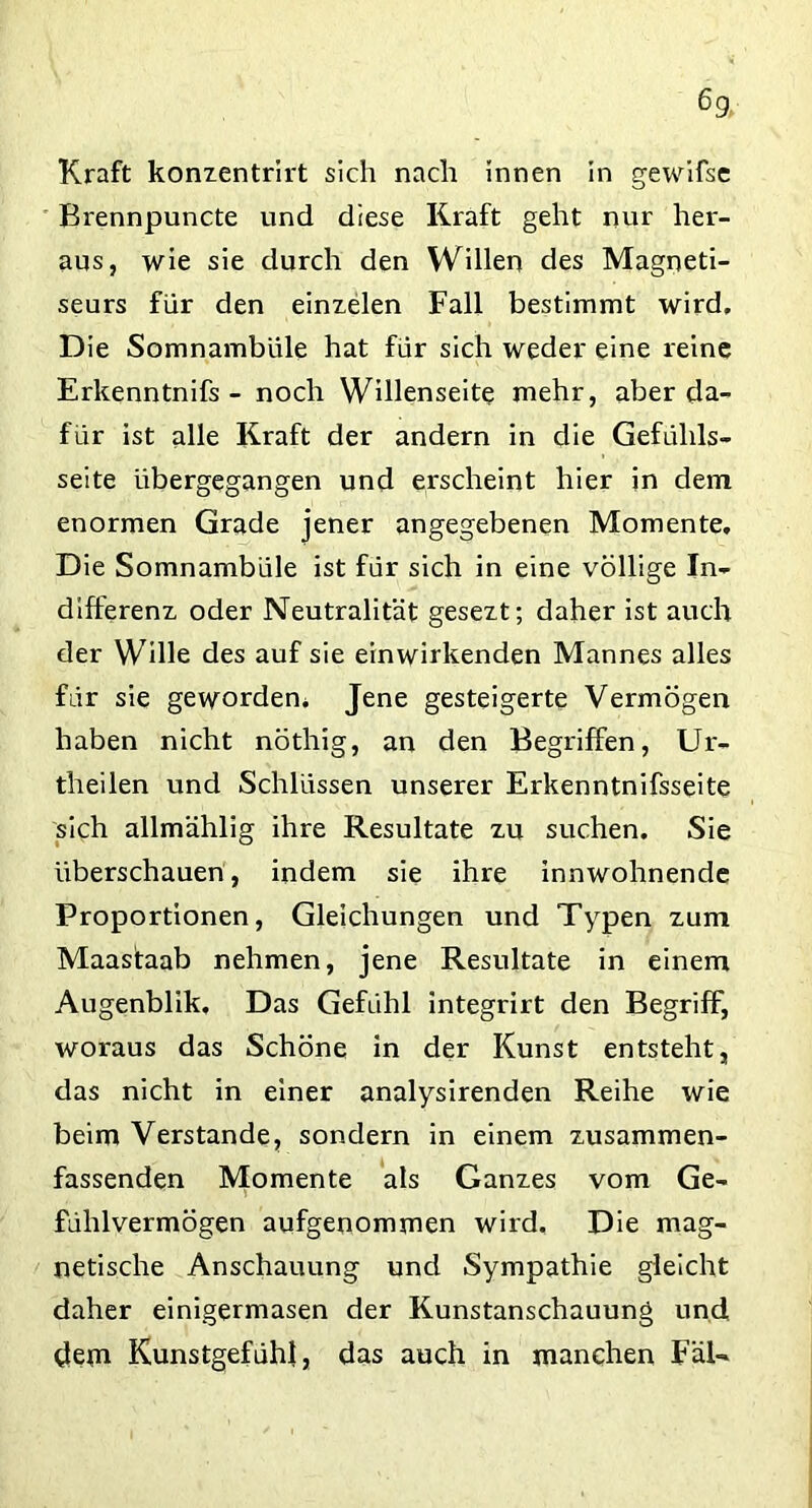 Kraft konzentrirt sich nach innen in gewifse Bvennpuncte und diese Kraft geht nur her- aus, wie sie durch den Willen des Magneti- seurs für den einzelen Fall bestimmt wird. Die Somnambule hat für sich weder eine reine Erkenntnifs - noch Willenseite mehr, aber da- für ist alle Kraft der andern in clie Gefühls- seite übergegangen und erscheint hier in dem enormen Grade jener angegebenen Momente, Die Somnambüle ist für sich in eine völlige In- differenz oder Neutralität gesezt; daher ist auch der Wille des auf sie ein wirkenden Mannes alles für sie geworden* Jene gesteigerte Vermögen haben nicht nöthig, an den Begriffen, Ur- theilen und Schlüssen unserer Erkenntnifsseite sich allmählig ihre Resultate zu suchen. Sie überschauen, indem sie ihre innwohnende Proportionen, Gleichungen und Typen zum Maastaab nehmen, jene Resultate in einem Augenblik, Das Gefühl integrirt den Begriff, woraus das Schöne in der Kunst entsteht, das nicht in einer analysirenden Reihe wie beim Verstände, sondern in einem zusammen- fassenden Momente als Ganzes vom Ge- fühlvermögen aufgenommen wird. Die mag- netische Anschauung und Sympathie gleicht daher einigermasen der Kunstanschauung und dem Kunstgefühl, das auch in manchen FäU