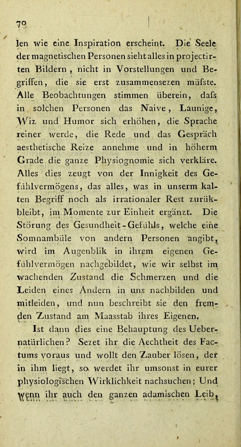 7° len wie eine Inspiration erscheint. Die Seele der magnetischen Personen sieht alles in projectir- ten Bildern, nicht in Vorstellungen und Be- griffen, die sie erst zusammensezen müfste. Alle Beobachtungen stimmen überein, dafs in solchen Personen das Naive, Launige, Wiz und Humor sich erhöhen, die Sprache reiner werde, die Rede und das Gespräch aesthetische Reize annehme und in höherm Grade die ganze Physiognomie sich verkläre. Alles dies zeugt von der Innigkeit des Ge- fühlvermögens, das alles, was in unserm kal- ten Begriff noch als irrationaler Rest zur'ük- bleibt, im Momente zur Einheit ergänzt. Die Störung des Gesundheit - Gefühls, welche eine Somnambule von andern Personen angibt, wird im Augenblik in ihrem eigenen Ge- fühlvermögen nachgebildet, wie wir selbst im wachenden Zustand die Schmerzen und die Leiden eines Andern in uns nachbilden und mitleiden, und nun beschreibt sie den frem- den Xustand am Maasstab ihres Eigenen, Ist dann dies eine Behauptung dies Ueber- natürlichen ? Sezet ihr die Aechtheit des Fac- tums voraus und wollt den Zauber lösen, der in ihm liegt, sa werdet ihr umsonst in eurer physiologischen Wirklichkeit nachsuchen; Und ^nn ihr auch den ganzen adamischen Leib^