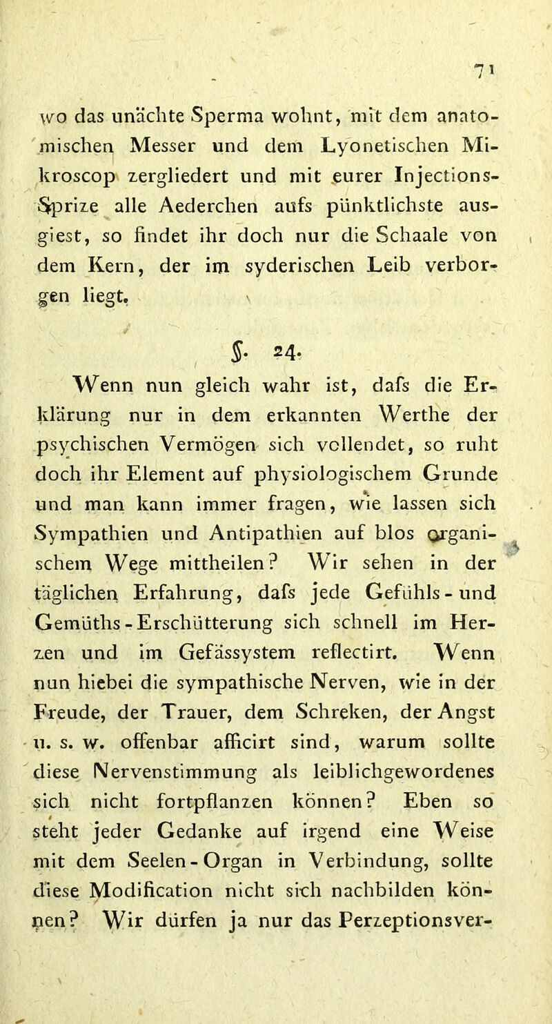 wo das unächte Sperma wohnt, mit dem anato- mischen Messer und dem Lyonetischen Mi- kroscop zergliedert und mit .eurer Injections- Sjprize alle Aederclien aufs pünktlichste aus- giest, so findet ihr doch nur die Schaale von dem Kern, der im syderischen Leib verbor- gen liegt. §. 24. Wenn nun gleich wahr ist, dafs die Er- klärung nur in dem erkannten Werthe der psychischen Vermögen sich vollendet, so ruht doch ihr Element auf physiologischem Grunde und man kann immer fragen, wie lassen sich Sympathien und Antipathien auf blos organi- schem Wege mittheilen? Wir sehen in der täglichen Erfahrung, dafs jede Gefühls-und Gemüths - Erschütterung sich schnell im Her- zen und im Gefässystem reflectirt. Wenn nun hiebei die sympathische Nerven, wie in der Freude, der Trauer, dem Schreiten, der Angst u. s. w. offenbar afficirt sind, warum sollte diese Nervenstimmung als leiblichgewordenes sich nicht fortpflanzen können? Eben so t steht jeder Gedanke auf irgend eine Weise mit dem Seelen-Organ in Verbindung, sollte diese Modification nicht sich nachbilden kön- nen? Wir dürfen ja nur das Perzeptionsver-