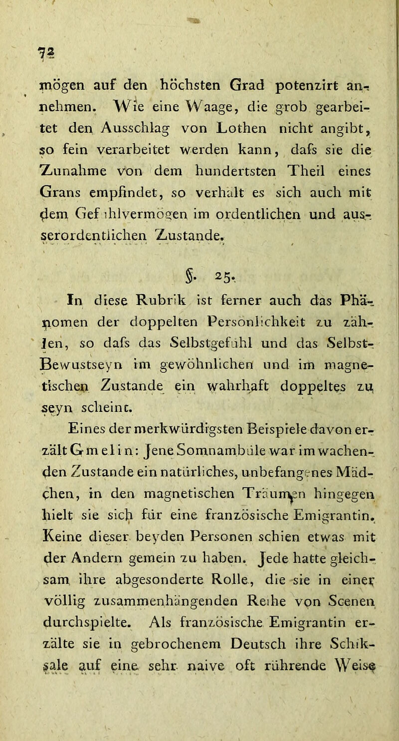 7? mögen auf den höchsten Grad potenzirt an-, nehmen. Wie eine Waage, die grob gearbei- tet den Ausschlag von Lothen nicht angibt, so fein verarbeitet werden kann, dafs sie die ■Zunahme von dem hundertsten Theil eines Grans empfindet, so verhalt es sich auch mit dem Gef ihlvermoeen im ordentlichen und aus,-, serordentlichen Zustande. §• 25* In diese Rubrik ist ferner auch das Phä- nomen der doppelten Persönlichkeit zu zäh- len, so dafs das Selbstgefühl und das Selbst- Bewustseyn im gewöhnlichen und im magne- tischen Zustande ein wahrhaft doppeltes zu, seyn scheint. Eines der merkwürdigsten Beispiele davon er- zält G m e 1 i n: Jene Somnambule war im wachen- den Zustande ein natürliches, unbefangenes Mäd- chen, in den magnetischen Träumen hingegen hielt sie sich für eine französische Emigrantin. Keine dieser beyden Personen schien etwas mit der Andern gemein zu haben. Jede hatte gleich- sam ihre abgesonderte Rolle, die sie in einer völlig zusammenhängenden Reihe von Scenen durchspielte. Als französische Emigrantin er- zälte sie in gebrochenem Deutsch ihre Schik- fale auf eine sehr- naive oft rührende Wei^