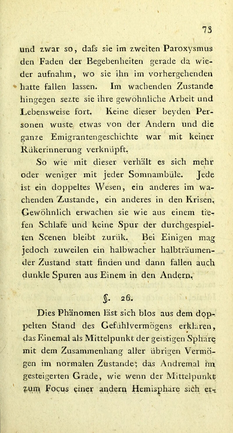 und zwar so, dafs sie im zweiten Paroxysmus den Faden der Begebenheiten gerade da wie- der aufnahm, wo sie ihn im vorhergehenden hatte fallen lassen. Im wachenden Zustande hingegen sezte sie ihre gewöhnliche Arbeit und Lebensweise fort. Keine dieser beyden Per- sonen wüste etwas von der Andern und die ganze Emigrantengeschichte war mit keiner Rükerinnerung verknüpft, So wie mit dieser verhält es sich mehr l oder weniger mit jeder Somnambule. Jede ist ein doppeltes Wesen, ein anderes im wa- chenden 'Zustande, ein anderes in den Krisen, Gewöhnlich erwachen sie wie aus einem tie- fen Schlafe und keine Spur der durchgespiel- ten Scenen bleibt zurük. Bei Einigen mag jedoch zuweilen ein halbwacher halbträumen- der Zustand statt finden und dann fallen auch dunkle Spuren aus Einem in den Andern, * * §. 26. Dies Phänomen läst sich blos aus dem dop- pelten Stand des Gefühlvermögens erklären, das Einemal als Mittelpunkt der geistigen Sphäre mit dem Zusammenhang aller übrigen Vermö- gen im normalen Zustande; das Andremal im gesteigerten Grade, wie wenn der Mittelpunkt £um Focus einer andern Hemisphäre sich er-*