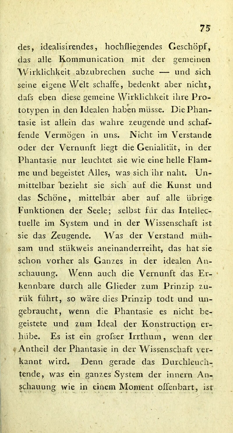 des, idealisirendes, hochfliegendes Geschöpf, das alle Kommunication mit der gemeinen Wirklichkeit abzubrechen suche — und sich seine eigene Welt schaffe, bedenkt aber nicht, dafs eben diese gemeine Wirklichkeit ihre Pro- totypen in den Idealen haben müsse. Die Phan- tasie ist allein das wahre zeugende und schaf- fende Vermögen in uns. Nicht im Verstände oder der Vernunft liegt die Genialität, in der Phantasie nur leuchtet sie wie eine helle Flam- me und begeistet Alles, was sich ihr naht. Un- mittelbar bezieht sie sich auf die Kunst und das Schöne, mittelbar aber auf alle übrige Funktionen der Seele; selbst für das Intellec- tuelle im System und in der Wissenschaft ist sie das Zeugende. Was der Verstand müh- sam und stükweis aneinanderreiht, das hat sie schon vorher als Ganzes in der idealen An- schauung. Wenn auch die Vernunft das Er- kennbare durch alle Glieder zum Prinzip zu- rük führt, so wäre dies Prinzip todt und un- gebraucht, wenn die Phantasie es nicht be- geistete und zum Ideal der Konstruction er- hübe. Es ist ein grofser Irrthum, wenn der Antheil der Phantasie in der Wissenschaft ver- kannt wird. Denn gerade das Durchleuch- tende, was ein ganzes System der innern An- schauung wie in einem Moment offenbart, ist