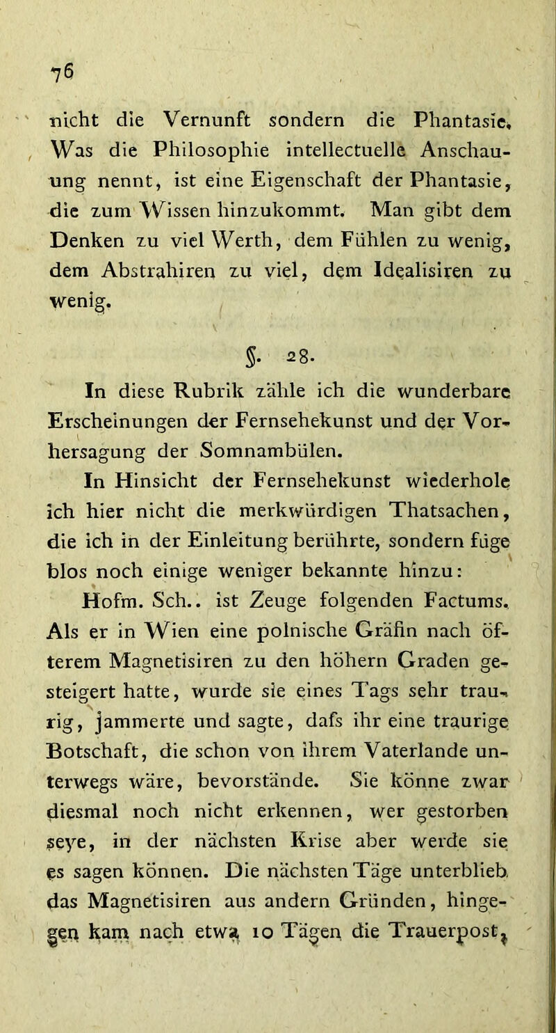 nicht die Vernunft sondern die Phantasie* Was die Philosophie intellectuelle Anschau- ung nennt, ist eine Eigenschaft der Phantasie, die zum Wissen hinzukommt. Man gibt dem Denken zu viel Werth, dem Fühlen zu wenig, dem Abstrahiren zu viel, dem Idealisiren zu wenig. In diese Rubrik zähle ich die wunderbare Erscheinungen der Fernsehekunst und der Vor- hersagung der Somnambulen. In Hinsicht der Fernsehekunst wiederhole ich hier nicht die merkwürdigen Thatsachen, die ich in der Einleitung berührte, sondern füge blos noch einige weniger bekannte hinzu: Hofm. Sch., ist Zeuge folgenden Factums. Als er in Wien eine polnische Gräfin nach öf- terem Magnetisiren zu den hohem Graden ge- steigert hatte, wurde sie eines Tags sehr trau-, rig, jammerte und sagte, dafs ihr eine traurige Botschaft, die schon von ihrem Vaterlande un- terwegs wäre, bevorstände. Sie könne zwar diesmal noch nicht erkennen, wer gestorben seye, in der nächsten Krise aber werde sie es sagen können. Die nächstenTäge unterblieb, das Magnetisiren aus andern Gründen, hinge- gen kam nach etwa 10 Tägen die Trauerpost^,