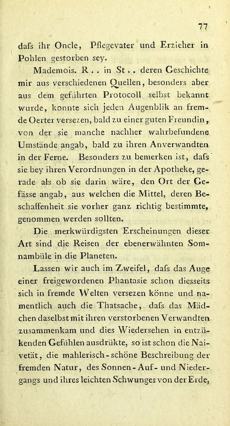 dafs ihr Oncle, Pflegevater und Erzieher in Pohlen gestorben sey. Mademois. R . . in St . . deren Geschichte mir aus verschiedenen Quellen, besonders aber aus dem geführten Protocoll selbst bekannt wurde, konnte sich jeden Augenblik an frem- de Gerter Versezen, bald zu einer guten Freundin , von der sie manche nachher wahrbefundene Umstände an gab, bald zu ihren Anverwandten in der Ferne. Besonders zu bemerken ist, dafs sie bey ihren Verordnungen in der Apotheke, ge- rade als ob sie darin wäre, den Ort der Ge- fässe angab, aus welchen die Mittel, deren Be- schaffenheit sie vorher ganz richtig bestimmte, genommen werden sollten. Die merkwürdigsten Erscheinungen dieser Art sind die Reisen der ebenerwähnten Som- nambule in die Planeten. Lassen wir auch im Zweifel, dafs das Auge einer freigewordenen Phantasie schon diesseits sich in fremde Welten versezen könne und na- mentlich auch die Thatsaclie, dafs das Mäd- chen daselbst mit ihren verstorbenen Verwandten zusammenkam und dies Wiedersehen in entzü- kenden Gefühlen ausdrükte, so ist schon die Nai- vetät, die mahlerisch-schöne Beschreibung der fremden Natur, des Sonnen-Auf- und Nieder- gangs und ihres leichten Schwunges von der Erde,