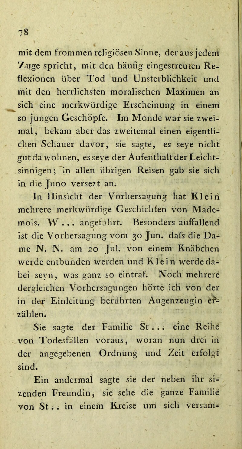 mit dem frommen religiösen Sinne, der aus jeden! 'Zmge spricht, mit den häufig eingestreuten Re- flexionen über Tod und Unsterblichkeit und mit den herrlichsten moralischen Maximen an sich eine merkwürdige Erscheinung in einem so jungen Geschöpfe. Im Monde war sie zwei- mal, bekam aber das zweitemal einen eigentli- chen Schauer davor, sie sagte, es seye nicht gutda wohnen, esseye der Aufenthalt der Leicht- sinnigen; in allen übrigen Reisen gab sie sich in die Juno versezt an. In Hinsicht der Vorhersagung hat Klein mehrere merkwürdige Geschichten von Made- mois. W... angeführt. Besonders auffallend ist die Vorhersagung vom 30 Jun. dafs die Da- me N. N. am 20 Jul. von einem Knäbchen werde entbunden werden und Klein werde da- bei seyn, was ganz so eintraf. Noch mehrere dergleichen Vorhersagungen hörte ich von der in der Einleitung berührten Augenzeugin er- zählen. Sie sagte der Familie St. .. eine Reihe von Todesfällen voraus, woran nun drei in der angegebenen Ordnung und Zeit erfolgt sind. Ein andermal sagte sie der neben ihr si- zenden Freundin, sie sehe die ganze Familie von St. . in einem Kreise um sich versam-