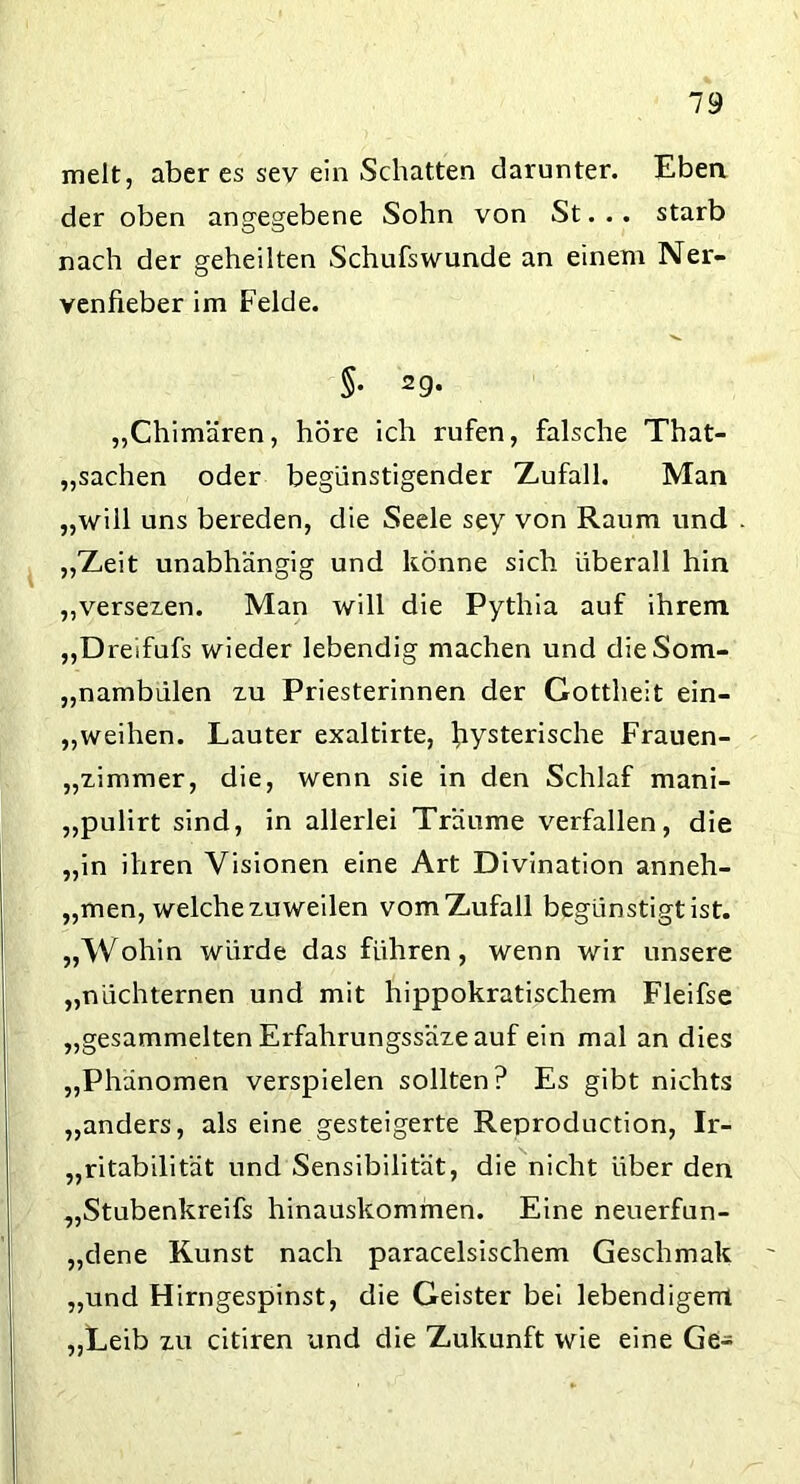 melt, aber es sev ein Schatten darunter. Eben der oben angegebene Sohn von St... starb nach der geheilten Schufswunde an einem Ner- venfieber im Felde. §• 29* „Chimären, höre ich rufen, falsche That- „sachen oder begünstigender Zufall. Man „will uns bereden, die Seele sey von Raum und „Zeit unabhängig und könne sich überall hin „versezen. Man will die Pythia auf ihrem „Dreifufs wieder lebendig machen und dieSom- „nambülen zu Priesterinnen der Gottheit ein- „weihen. Lauter exaltirte, fiysterische Frauen- „zimmer, die, wenn sie in den Schlaf mani- „pulirt sind, in allerlei Träume verfallen, die „in ihren Visionen eine Art Divination anneh- „men, welche zuweilen vom Zufall begünstigt ist. „Wohin würde das führen, wenn wir unsere „nüchternen und mit hippokratischem Fleifse „gesammelten Erfahrungssäze auf ein mal an dies „Phänomen verspielen sollten? Es gibt nichts „anders, als eine gesteigerte Reproduction, Ir- ritabilität und Sensibilität, die nicht über den „Stubenkreifs hinauskommen. Eine neuerfun- „dene Kunst nach paracelsischem Geschmak „und Hirngespinst, die Geister bei lebendigem „Leib zu citiren und die Zukunft wie eine Ge-