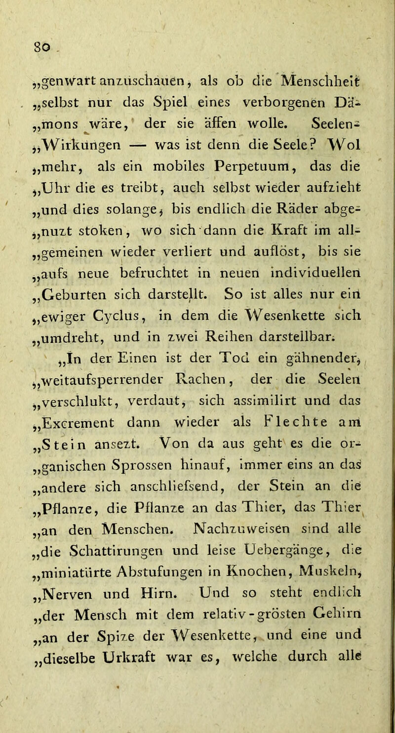 So „genwart anzuschauen, als ob die Menschheit „selbst nur das Spiel eines verborgenen Da- „mons wäre, der sie äffen wolle. Seelen- „Wirkungen — was ist denn die Seele? Wol „mehr, als ein mobiles Perpetuum, das die „Uhr die es treibt, auch selbst wieder aufzieht „und dies solange * bis endlich die Räder abge- „nuzt stoken, wo sich dann die Kraft im all- gemeinen wieder verliert und auflöst, bis sie „aufs neue befruchtet in neuen individuellen „Geburten sich darstellt. So ist alles nur ein „ewiger C.yclns, in dem die Wesenkette sich „umdreht, und in zwei Reihen darstellbar. „In der Einen ist der Tod ein gähnender* „weitaufsperrender Rachen, der die Seelen „verschlukt, verdaut, sich assimilirt und das „Excrement dann wieder als Flechte am „Stein ansezt. Von da aus geht es die or- ganischen Sprossen hinauf, immer eins an das „andere sich anschliefsend, der Stein an die „Pflanze, die Pflanze an das Thier, das Thier „an den Menschen. Nachzuweisen sind alle „die Schattirungen und leise Uebergänge, d:e „miniatiirte Abstufungen in Knochen, Muskeln* „Nerven und Hirn. Und so steht endlich „der Mensch mit dem relativ-grösten Gehirn „an der Spize der Wesenkette, und eine und „dieselbe Urkraft war es, welche durch alle