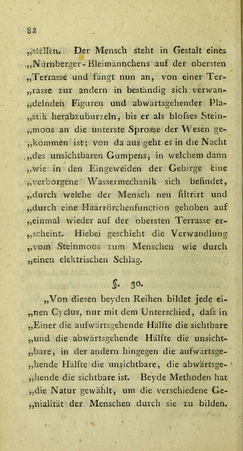 „stellen* Der Mensch steht in Gestalt eines .„Nürnberger-Bleimännchens auf der obersten „Terrasse und fängt nun an, von einer Ter- rasse zur andern in beständig sich verwan- delnden Figuren und abwartsgehender Pla- „stik herabzuburzeln, bis er als blofses Stein- „moos an die unterste Sprosse der Wesen ge- kommen ist; von da aus geht es in die Nacht ,„des unsichtbaren Gumpens* in welchem dann „wie in den Eingeweiden der Gebirge feine „verborgene Wassermechanik sich befindet, „durch welche der Mensch neu fütrirt und „durch eine Haarrörchenfunction gehoben auf „einmal wieder auf der obersten Terrasse er- scheint. Hiebei geschieht die Verwandlung „vom Steinmoos zum Menschen wie durch „einen elektrischen Schlag. §• 30- „Von diesen beyden Reihen bildet jede ei- „nen Cyclus, nur mit dem Unterschied, dafs in „Einer die aufwärtsgehende Hälfte die sichtbare „und die abwärtsgehende Hälfte die unsicht- „bare, in der andern hingegen die aufwartsge- „hende Hälfte die unsichtbare, die abwärtsge- „hende die sichtbare ist. Beyde Methoden hat „die Natur gewählt, um die verschiedene Ge- „nialität der Menschen durch sie zu bilden.
