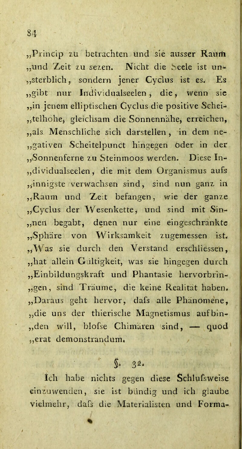 S4 „Princip zü betrachten und sie ausser Raurii „und Zeit zu seien. Nicht die .''eele ist un- sterblich, sondern jener Gyclus ist es. Es „gibt nur Individualseelen, die, wenn sie „in jenem elliptischen Cyclus die positive Schei-> „telhohe* gleichsam die Sonnennähe, erreichen, „als Menschliche sich darstellen , in dem ne- gativen Scheitelpunct hingegen oder in der „Sonnenferne zu Steinmoos werden. Diese In- „dividualseelen, die mit dem Organismus aufs „innigste verwachsen sind, sind nun ganz in „Raum und Zeit befangen, wie der ganze „Cyclus der Wesenkette, und sind mit Sin- „nen begabt, denen nur eine eingeschränkte „Sphäre von Wirksamkeit zugemessen ist* „Was sie durch den Verstand erschiiessen, „hat allein Gültigkeit, was sie hingegen durch „Einbildungskraft und Phantasie hervorbrin- „gen, sind Träume, die keine Realität haben, j „Daraus geht hervor, dafs alle Phänomene, „die uns der thierische Magnetismus aufbin- „den will, blofse Chimären sind, — quod „erat demonstrandum. §• 32* Ich habe nichts gegen diese Schlufsweise einzuwenden, sie ist bündig und ich glaube vielmehr, dafs die Materialisten und Forma- % ,