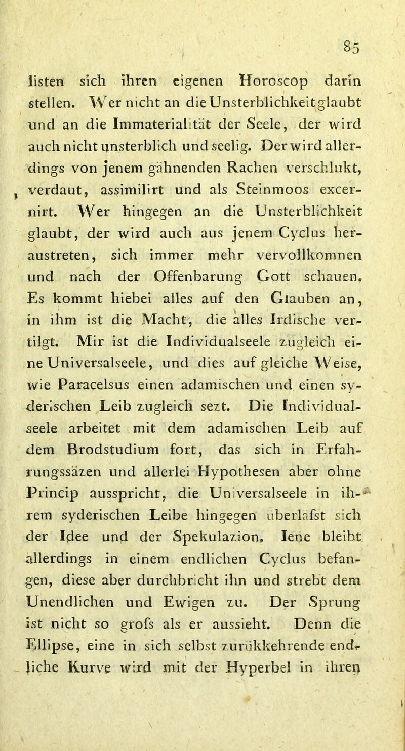 listen sich ihren eigenen Horoscop darin stellen. Wer nicht an die Unsterblichkeitglaubt und an die Immateriahtät der Seele, der wird auch nicht unsterblich undseelig. Der wird aller- dings von jenem gähnenden Rachen verschlukt, , verdaut, assimilirt und als Steinmoos excer- nirt. Wer hingegen an die Unsterblichkeit glaubt, der wird auch aus jenem Cyclus her- austreten, sich immer mehr vervollkomnen und nach der Offenbarung Gott schauen. Es kommt hiebei alles auf den Glauben an, in ihm ist die Macht, die alles Irdische ver- tilgt. Mir ist die Individualseele zugleich ei- ne Universalseele, und dies auf gleiche Weise, wie Paracelsus einen adamischen und einen sy- derischen Leib zugleich sezt. Die IndividuaU seele arbeitet mit dem adamischen Leib auf dem Brodstudium fort, das sich in Erfah- rungssäzen und allerlei Hypothesen aber ohne Princip ausspricht, die Universalseele in ih-- rem syderischen Leibe hingegen überlafst sich der Idee und der Spekulazion. lene bleibt allerdings in einem endlichen Cyclus befan- gen, diese aber durchbr cht ihn und stiebt dem Unendlichen und Ewigen zu. Der Sprung ist nicht so grofs als er aussieht. Denn die Ellipse, eine in sich selbst zurükkehrende endr liehe Kurve wird mit der Hyperbel in ihren