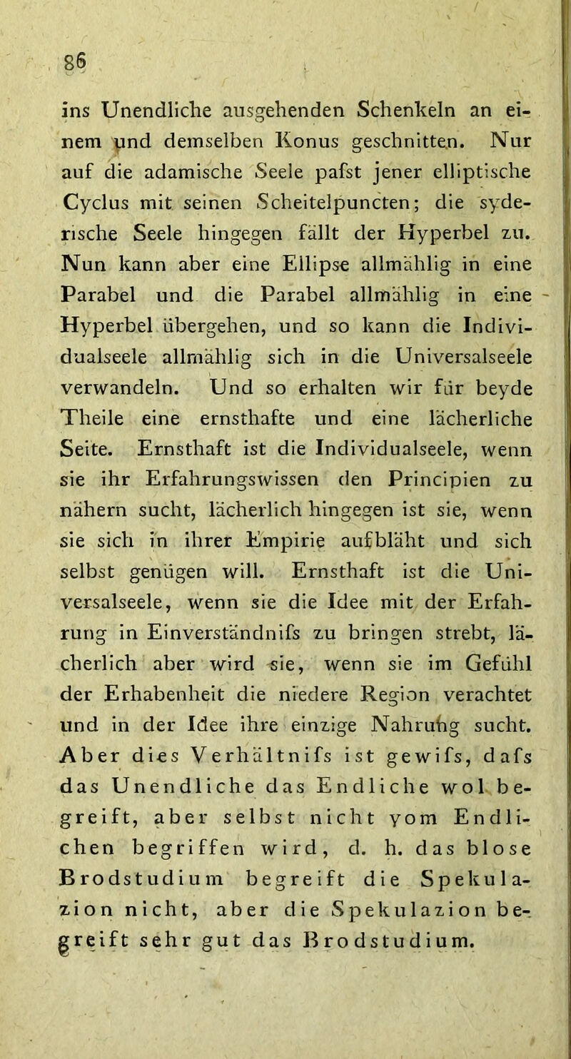 ins Unendliche ausgehenden Schenkeln an ei- nem und demselben Konus geschnitten. Nur auf die adamische Seele pafst jener elliptische Cyclus mit seinen Scheitelpuncten; die syde- rische Seele hingegen fällt der Hyperbel zu. Nun kann aber eine Ellipse allmählig in eine Parabel und die Parabel allmählig in eine Hyperbel übergehen, und so kann die Indivi- dualseele allmählig sich in die Universalseele verwandeln. Und so erhalten wir für beyde Theile eine ernsthafte und eine lächerliche Seite. Ernsthaft ist die Individualseele, wenn sie ihr Erfahrungswissen den Principien zu nähern sucht, lächerlich hingegen ist sie, wenn sie sich in ihrer Empirie auf bläht und sich selbst genügen will. Ernsthaft ist die Uni- versalseele, wenn sie die Idee mit der Erfah- rung in Einverständnis zu bringen strebt, lä- cherlich aber wird sie, wenn sie im Gefühl der Erhabenheit die niedere Region verachtet und in der Idee ihre einzige Nahruhg sucht. Aber dies Verhältnifs ist gewifs, dafs das Unendliche das Endliche wol be- greift, aber selbst nicht yom Endli- chen begriffen wird, d. h. das blose Brodstudium begreift die Spekula- zion nicht, aber die Spekulazion be-, greift sehr gut das Brodstudium.