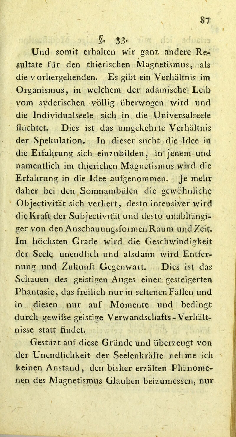 §• 33* Und somit erhalten wir ganz andere Re- sultate für den thierischen Magnetismus, als die vorhergehenden. Es gibt ein Verhältnis im Organismus, in welchem der adamische Leib vom syderischen völlig überwogen wird und die Individualseele sich in die Universalseele fluchtet. Dies ist das umgekehrte Verhältnis der Spekulation. In dieser sucht die Idee in die Erfahrung sich einzubilden, in jenem und namentlich im thierichen Magnetismus wird die Erfahrung in die Idee aufgenommen. Je mehr daher bei den Somnambulen die gewöhnliche Objectivität sich verliert, desto intensiver wird die Kraft der Subjectivität und desto unabhängi- ger von den Anschauungsformen Raum und Zeit. Im höchsten Grade wird die Geschwindigkeit der Seele unendlich und alsdann wird Entfer- nung und Zukunft Gegenwart. Dies ist das Schauen des geistigen Auges einer gesteigerten Phantasie, das freilich nur in seltenen Fallen und in diesen nur auf Momente und bedingt durch gewifse geistige Verwandschafts- Verhält- nisse statt findet. Gestüzt auf diese Gründe und überzeugt von der Unendlichkeit der Seelenkräfte nehme ich keinen Anstand, den bisher erzalten Phänome- nen des Magnetismus Glauben beizumessen, nur