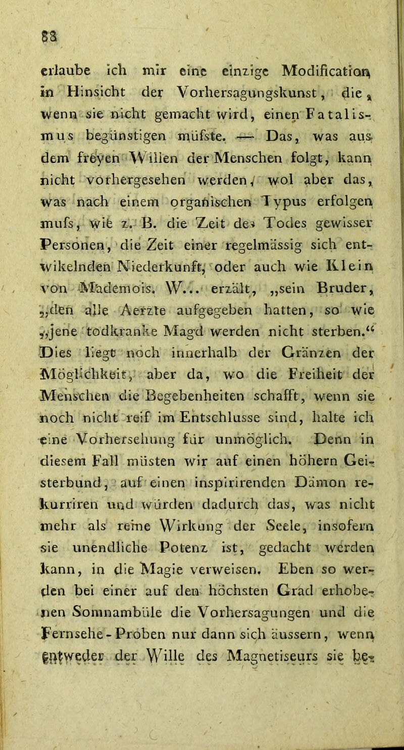 §a erlaube ich mir eine einzige Modificatior^ in Hinsicht der Vorhersagungskunst, die a wenn sie nicht gemacht wird, einen Fatalis- mus begünstigen müfste. — Das, was aus dem freyen Wiiien der Menschen folgt, kann nicht vorhergesehen werden/ wol aber das, was nach einem organischen Typus erfolgen mufs, wife z. B. die 'Zeit de? Todes gewisser Personen, die Zeit einer regelmässig sich ent- wikelnden Niederkunft, oder auch wie Klein von M'ademois, W... erzält, „sein Bruder r „den alle Aerzte aufgegeben hatten, so wie ,,jene todkranke Magd werden nicht sterben.“ Dies liegt: noch innerhalb der Gr'änzen der Möglichkeit, aber da, wo die Freiheit der Menschen die Begebenheiten schafft, wenn sie noch nicht reif im Entschlüsse sind, halte ich eine Vorhersehung für unmöglich. Denn in diesem Fall miisten wir auf einen hohem Gei- sterbund, auf einen inspirirenden Dämon re- kurriren und würden dadurch das, was nicht mehr als reine Wirkung der Seele, insofern sie unendliche Potenz ist, gedacht werden kann, in die Magie verweisen. Eben so wer- den bei einer auf den höchsten Grad erhobe- nen Somnambule die Vorhersagungen und die fernsehe-Proben nur dann sich äussern, wenn fftfweder der Wille des Magnetiseurs sie be-s