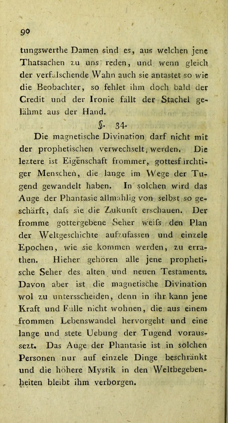 tungswerthe Damen sind es, aus welchen jene Thatsachen zu uns reden, und wenn gleich der vermischende Wahn auch sie antastet so wie die Beobachter, so fehlet ihm doch bald der Credit und der Ironie fällt der Stachel ge- lähmt aus der Hand. $• 34- Die magnetische Divination darf nicht mit der prophetischen verwechselt, werden. Die leztere ist Eigenschaft frommer, gottesf irchti- ger Menschen, die lange im Wege der Tu- gend gewandelt haben. In solchen wird das Auge der Phantasie allmahlig von selbst so ge- schärft, dafs sie die Zukunft erschauen. Der fromme gottergebene Seher weifs den Plan der Weltgeschichte aufzufassen und einzele Epochen, wie sie kommen werden, zu erra- then. Hieher gehören alle jene propheti- sche Seher des alten und neuen Testaments. Davon aber ist die magnetische Divination wol zu untersscheiden, denn in ihr kann jene Kraft und Fülle nicht wohnen, die aus einem frommen Lebenswandel hervorgeht und eine lange und stete Uebung der Tugend voraus- sezt. Das Auge der Phantasie ist in solchen Personen nur auf einzele Dinge beschränkt und die höhere Mystik in den Weltbegeben- heiten bleibt ihm verborgen.