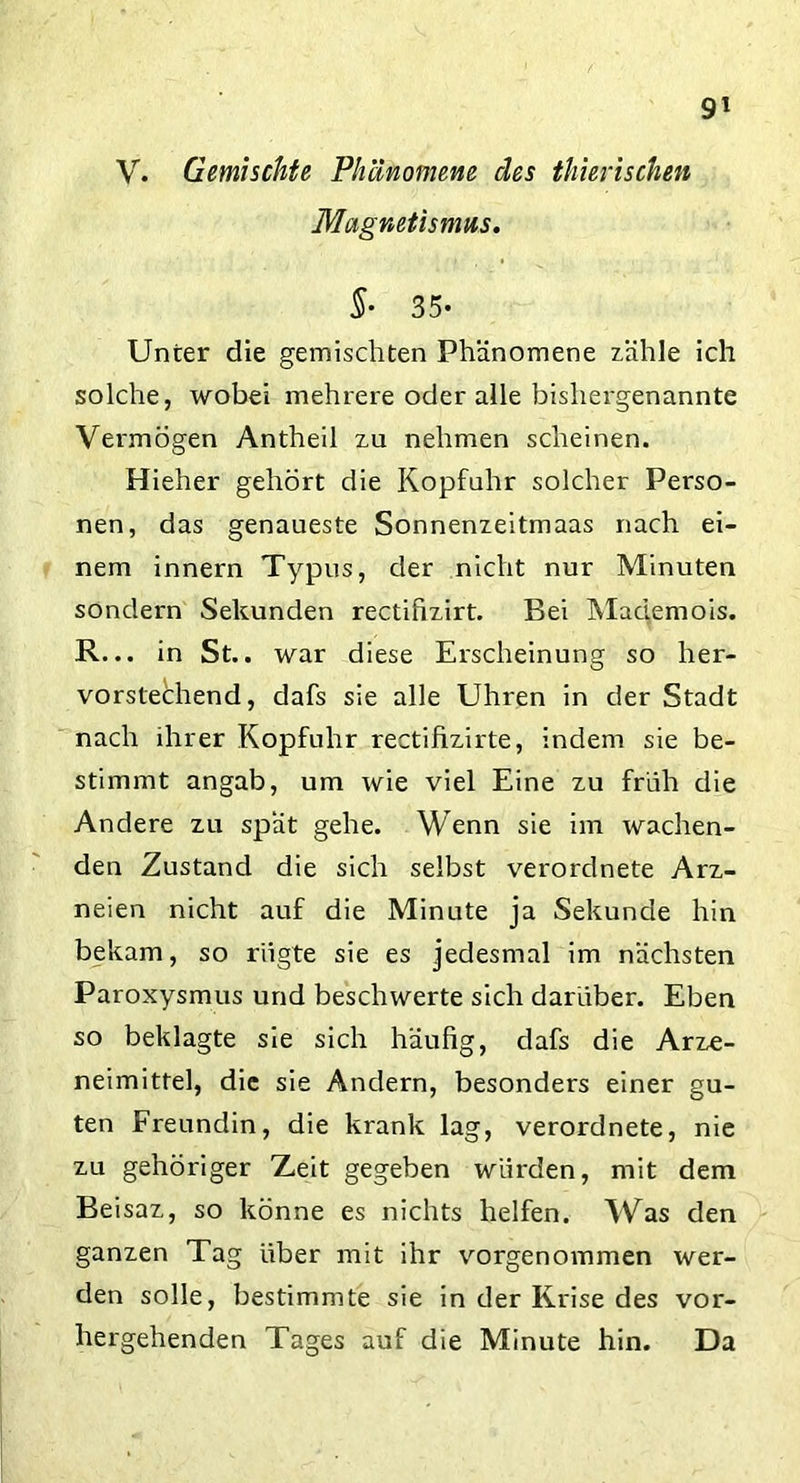 V. Gemischte Phänomene des thierischen Magnetismus. §• 35- Unter die gemischten Phänomene zähle ich solche, wobei mehrere oder alle bishergenannte Vermögen Antheil zu nehmen scheinen. Hieher gehört die Kopfuhr solcher Perso- nen, das genaueste Sonnenzeitmaas nach ei- nem innern Typus, der nicht nur Minuten sondern Sekunden rectifizirt. Bei Mademois. R... in St.. war diese Erscheinung so her- vorstechend, dafs sie alle Uhren in der Stadt nach ihrer Kopfuhr rectifizirte, indem sie be- stimmt angab, um wie viel Eine zu früh die Andere zu spät gehe. Wenn sie im wachen- den Zustand die sich selbst verorclnete Arz- neien nicht auf die Minute ja Sekunde hin bekam, so rügte sie es jedesmal im nächsten Paroxysmus und beschwerte sich darüber. Eben so beklagte sie sich häufig, dafs die Arze- neimittel, die sie Andern, besonders einer gu- ten Freundin, die krank lag, verordnete, nie zu gehöriger Zeit gegeben würden, mit dem Beisaz, so könne es nichts helfen. Was den ganzen Tag über mit ihr vorgenommen wer- den solle, bestimmte sie in der Krise des vor- hergehenden Tages auf die Minute hin. Da