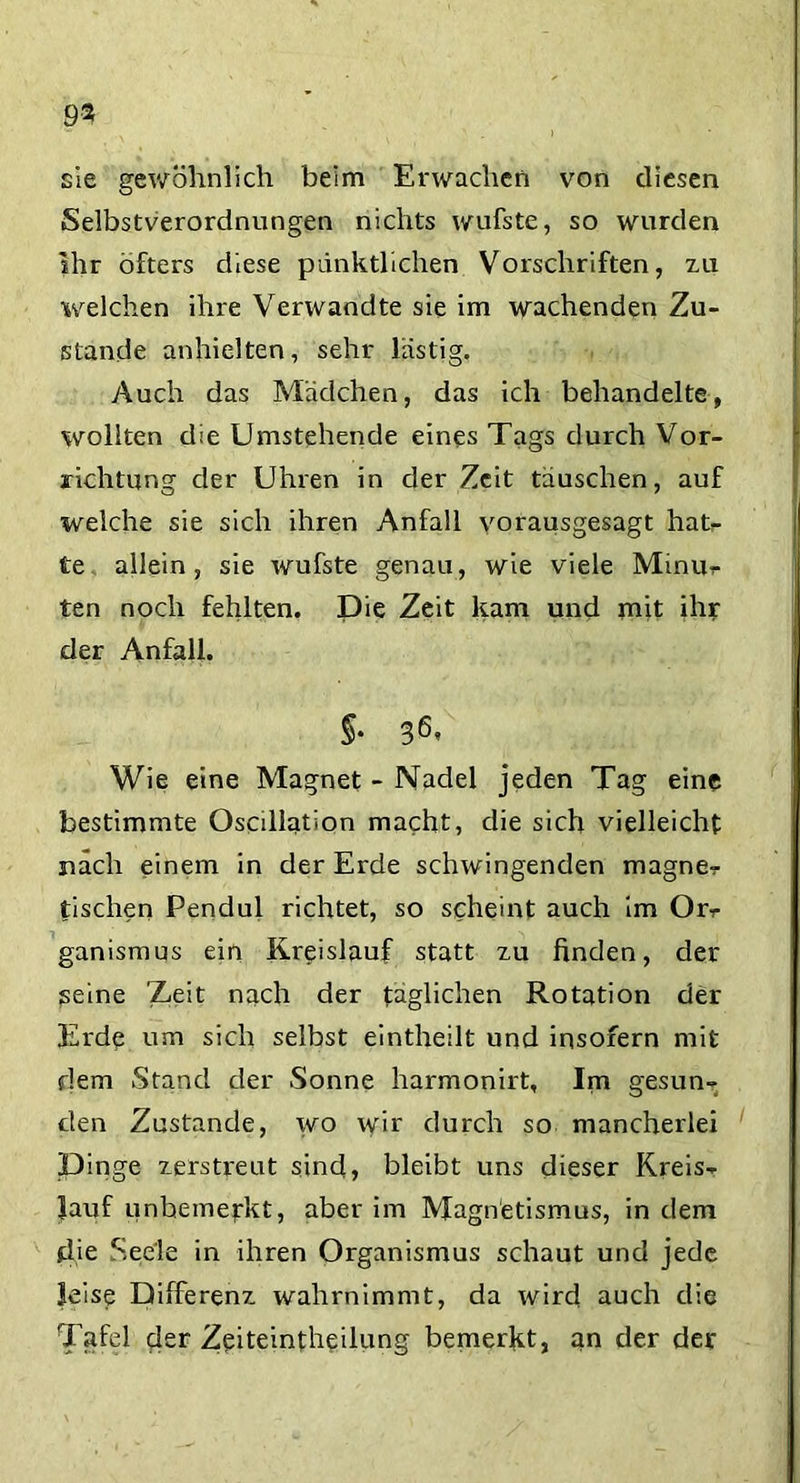 sie gewöhnlich beim Erwachen von diesen Selbstverordnungen nichts wufste, so wurden ihr öfters diese pünktlichen Vorschriften, zu welchen ihre Verwandte sie im wachenden Zu- stande anhielten, sehr lästig. Auch das Mädchen, das ich behandelte, wollten die Umstehende eines Tags durch Vor- richtung der Uhren in der Zeit täuschen, auf welche sie sich ihren Anfall vorausgesagt hat- te allein, sie wufste genau, wie viele Minu, ten noch fehlten. Die Zeit kam und mit ihr der Anfall. §* 36’ Wie eine Magnet - Nadel jeden Tag eine bestimmte Oscdlation macht, die sich vielleicht nach einem in der Erde schwingenden magne- tischen Pendul richtet, so scheint auch im Orr ganismus ein Kreislauf statt zu finden, der seine Zeit nach der täglichen Rotation der Erde um sich selbst eintheilt und insofern mit dem Stand der Sonne harmonirt. Im gesun- den Zustande, wo wir durch so mancherlei Dinge zerstreut sind, bleibt uns dieser Kreis- lauf unbemerkt, aber im Magnetismus, in dem die Seele in ihren Organismus schaut und jede leise Differenz wahrnimmt, da wird auch die Tafel der Zeiteintheilung bemerkt, an der der