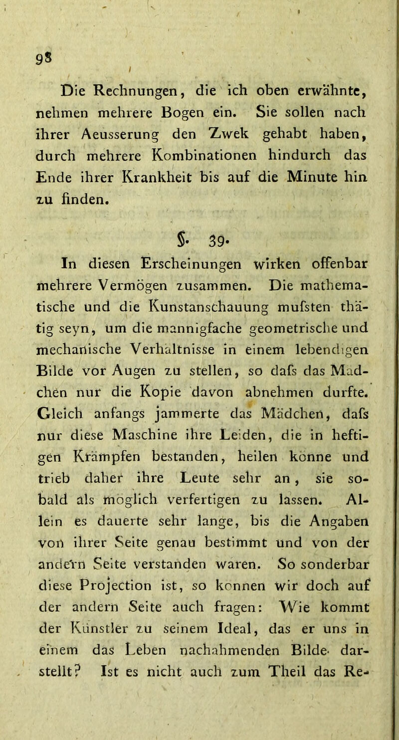 9$ i Die Rechnungen, die ich oben erwähnte, nehmen mehrere Bogen ein. Sie sollen nach ihrer Aeusserung den Zwek gehabt haben, durch mehrere Kombinationen hindurch das Ende ihrer Krankheit bis auf die Minute hin xu finden. §• 39* In diesen Erscheinungen wirken offenbar mehrere Vermögen zusammen. Die mathema- tische und die Kunstanschauung mufsten thä- tig seyn, um die mannigfache geometrische und mechanische Verhältnisse in einem lebendigen Bilde vor Augen zu stellen, so dafs das Mäd- chen nur die Kopie davon abnehmen durfte. Gleich anfangs jammerte das Mädchen, dafs nur diese Maschine ihre Leiden, die in hefti- gen Krämpfen bestanden, heilen könne und trieb daher ihre Leute sehr an, sie so- bald als möglich verfertigen zu lassen. Al- lein es dauerte sehr lange, bis die Angaben von ihrer Seite genau bestimmt und von der andern Seite verstanden waren. So sonderbar diese Projection ist, so kennen wir doch auf der andern Seite auch fragen: Wie kommt der Künstler zu seinem Ideal, das er uns in einem das Leben nachahmenden Bilde’ dar- stellt? Ist es nicht auch zum Theil das Re-