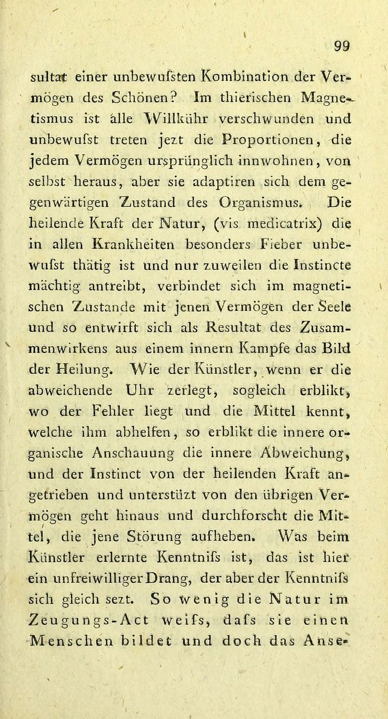 sultat einer unbewufsten Kombination der Ver- mögen des Schönen? Im thierischen Magnet- ismus ist alle Willkühr verschwunden und unbewufst treten jezt die Proportionen, die jedem Vermögen ursprünglich innwohnen, von selbst heraus, aber sie adaptiren sich dem ge- genwärtigen Zustand des Organismus* Die heilende Kraft der Natur, (vis medicatrix) die in allen Krankheiten besonders Fieber unbe- wufst thatig ist und nur zuweilen die Instincte mächtig antreibt, verbindet sich im magneti- schen Zustande mit jenen Vermögen der Seele und so entwirft sich als Resultat des Zusam- menwirkens aus einem innern Kampfe das Bild der Heilung» Wie der Künstler, wenn er die abweichende Uhr zerlegt, sogleich erblikt, wo der Fehler liegt und die Mittel kennt, Welche ihm abhelfen, so erblikt die innere or- ganische Anschauung die innere Abweichung, und der Instinct von der heilenden Kraft an- getrieben und unterstüzt von den übrigen Ver- mögen geht hinaus und durchforscht die Mit- tel, die jene Störung aufheben. Was beim Künstler erlernte Kenntnifs ist, das ist hier ein unfreiwilligerDrang, der aber der Kenntnifs sich gleich sezt. So wenig die Natur im Zeugungs-Act weifs, dafs sie einen Menschen bildet und doch das Anse-