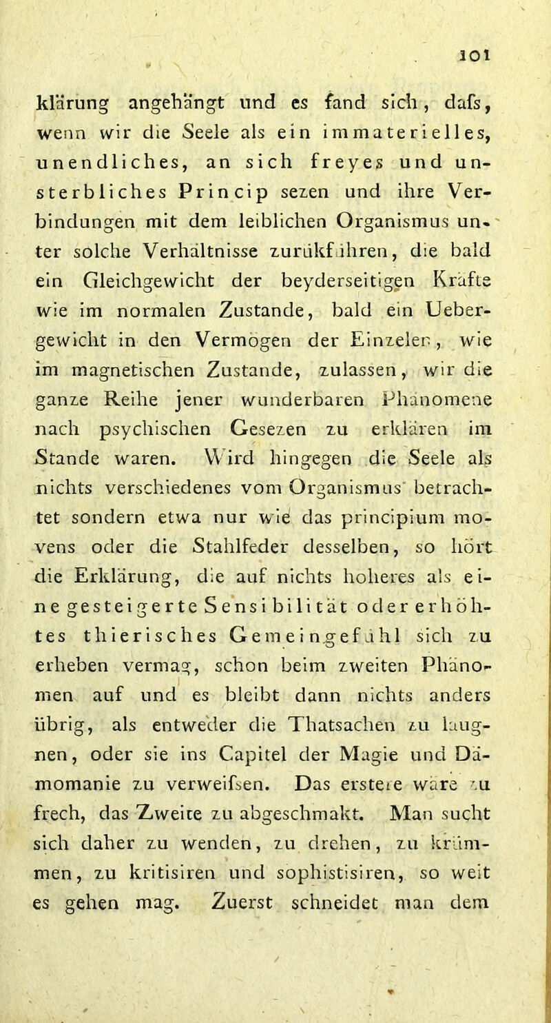 klärung angehängt und es fand sich, dafs, wenn wir die Seele als ein immaterielles, unendliches, an sich freyes und un- sterbliches Princip sezen und ihre Ver- bindungen mit dem leiblichen Organismus un- ter solche Verhältnisse zurdkfähren, die bald ein Gleichgewicht der beyderseitigen Kräfte wie im normalen Zustande, bald ein Ueber- gewiclit in den Vermögen der Einzelen, wie im magnetischen Zustande, zulassen, wir die ganze Reihe jener wunderbaren Phänomene nach psychischen Gesezen zu erklären im Stande waren. Wird hingegen die Seele als nichts verschiedenes vom Organismus betrach- tet sondern etwa nur wie das principium mo- vens oder die Stahlfeder desselben, so hört die Erklärung, die auf nichts höheres als ei- ne gesteigerte Sensi bili tat oder erhöh- tes thierisches Ge m e i ngef a hl sich zu erheben vermag, schon beim zweiten Phäno- men auf und es bleibt dann nichts anders übrig, als entweder die Thatsachen zu laug- nen, oder sie ins Capitel der Magie und Dä- momanie zu verweiEen. Das ersteie wäre zu frech, das Zweite zu abgeschmakt. Man sucht sich daher zu wenden, zu drehen, zu krum- men, zu kritisiren und sophistisiren, so weit es gehen mag. Zuerst schneidet man dem