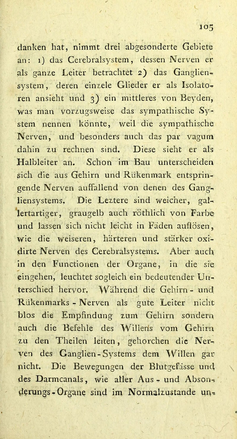 danken hat, nimmt drei abgesonderte Gebiete an: 1) das Cerebralsystem, dessen Nerven er als ganze Leiter betrachtet 2) das Ganglien» System, deren einxele Glieder er als Isolato» ren ansieht und 3) ein mittleres von Beyden, was man vorzugsweise das sympathische Sy- stem nennen könnte, weil die sympathische Nerven, und besonders auch das par vagum dahin zu rechnen sind. Diese sieht er als Halbleiter an. Schon im Bau unterscheiden sich die aus Gehirn und Rükenmark entsprin- gende Nerven auffallend von denen des Gang- liensystems. Die Leztere sind weicher, gal- lertartiger, graugelb auch röthlich von Farbe und lassen sich nicht leicht in Fäden auflösen, wie die weiseren, härteren und stärker oxi- dirte Nerven des Cerebralsystems. Aber auch in den Functionen der Organe, in die sie eingehen, leuchtet sogleich ein bedeutender Un- terschied hervor, Während die Gehirn- und; Rükenmarks - Nerven als gute Leiter nicht blos die Empfindung zum Gehirn sondern auch die Befehle des Willeris vom Gehirn zu den Theilen leiten, gehorchen die Ner- ven des Ganglien-Systems dem Willen gar nicht. Die Bewegungen der Blutgefässe und \ des Darmcanals, wie aller Aus - und Abson- derungs - Organe sind im Normalzustände un-