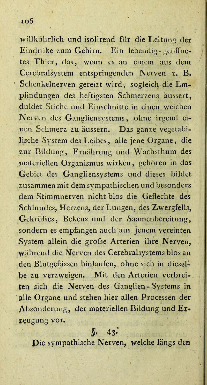 io6 willkührlich und isolirend für die Leitung der Eindrake zum Gehirn. Ein lebendig-geöffne- tes Thier, das, wenn es an einem aus dem Cerebralsystem entspringenden Nerven z. B. ' Schenkelnerven gereizt wird, sogleich die Em- pfindungen des heftigsten Schmerzens äussert, duldet Stiche und Einschnitte in einen weichen Nerven des Gangliensystems, ohne irgend ei- nen Schmerz zu äussern. Das ganze vegetabi- lische System des Leibes, alle jene Organe, die zur Bildung, Ernährung und Wachsthum des materiellen Organismus wirken, gehören in das Gebiet des Gangliensystems und dieses bildet zusammen mit dem sympathischen und besonders dem Stimmnerven nicht blos die Geflechte des Schlundes, Herzens, der Lungen, des Zwergfells, Gekröfses, Bekens und der Saamenbereitung, sondern es empfangen auch aus jenem vereinten System allein die grofse Arterien ihre Nerven, während die Nerven des Cerebralsystems blos an den Blutgefässen hinlaufen, ohne sich in diesel- be zu verzweigen, Mit den Arterien verbrei- ten sich die Nerven des Ganglien-Systems in alle Organe und stehen hier allen Processen der Absonderung, der materiellen Bildung und Er- zeugung vor, §• 43* Die sympathische Nerven, welche längs den