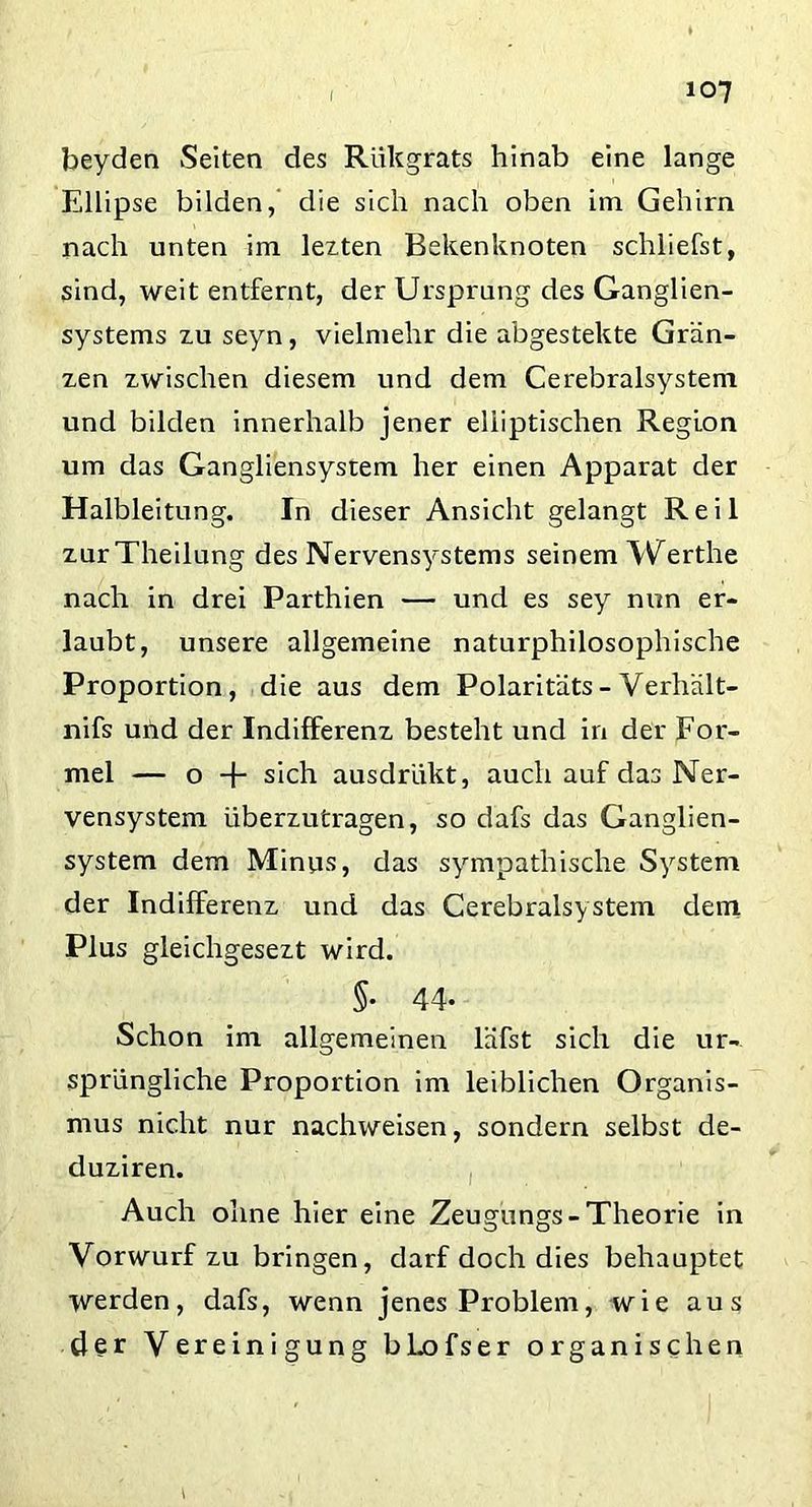 beyden Seiten des Rükgrats hinab eine lange Ellipse bilden, die sich nach oben im Gehirn nach unten im lezten Bekenknoten schliefst, sind, weit entfernt, der Ursprung des Ganglien- systems zu seyn, vielmehr die abgestekte Grän- zen zwischen diesem und dem Cerebralsystem und bilden innerhalb jener elliptischen Region um das Gangliensystem her einen Apparat der Halbleitung. In dieser Ansicht gelangt Reil zurTheilung des Nervensystems seinem Werthe nach in drei Parthien — und es sey nun er- laubt, unsere allgemeine naturphilosophische Proportion, die aus dem Polaritäts - Verhält- nifs und der Indifferenz besteht und in der For- mel — o -j- sich ausdrlikt, auch auf das Ner- vensystem überzutragen, so dafs das Ganglien- system dem Minus, das sympathische System der Indifferenz und das Cerebralsystem dem Plus gleichgesezt wird. §• 44- Schon im allgemeinen läfst sich die ur- sprüngliche Proportion im leiblichen Organis- mus nicht nur nachweisen, sondern selbst de- duziren. Auch ohne hier eine Zeugungs-Theorie in Vorwurf zu bringen, darf doch dies behauptet werden, dafs, wenn jenes Problem, wie aus der Vereinigung bLofser organischen
