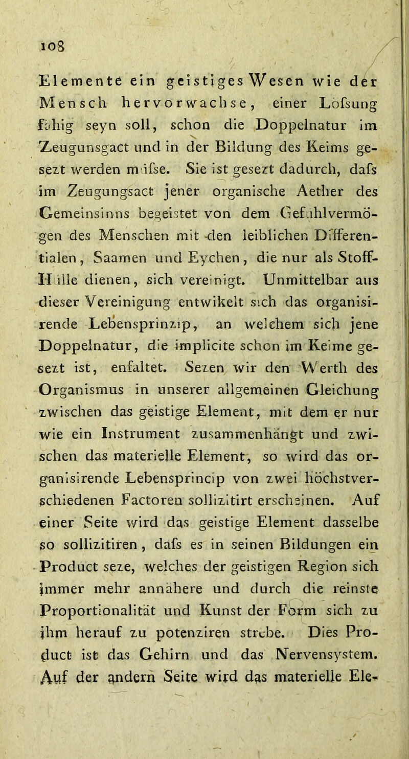 ioS Elemente ein geistigesWesen wie der Mensch her vorwachse, einer Lofsung fähig seyn soll, schon die Doppelnatur im Xeugunsgact und in der Bildung des Keims ge- sezt werden m ifse. Sie ist gesezt dadurch, dafs im Zeugungsact jener organische Aetber des Gemeinsinns begeistet von dem Gef ihlvermö- gen des Menschen mit -den leiblichen Differen- tialen, Saamen und Eychen , die nur als Stoff- H die dienen, sich vereinigt. Unmittelbar aus dieser V ereinigung entwikelt sich das organisi- rende Lebensprinzip, an welchem sich jene Doppelnatur, die implicite schon im Keime ge- sezt ist, enfaltet. Sezen wir den Werth des Organismus in unserer allgemeinen Gleichung zwischen das geistige Element, mit dem er nur wie ein Instrument zusammenhängt und zwi- schen das materielle Element, so wird das or- ganisirende Lebensprincip von zwei höchstver- schiedenen Factorea sollizitirt erscheinen. Auf einer Seite wird das geistige Element dasselbe so sollizitiren , dafs es in seinen Bildungen ein Product seze, welches der geistigen Region sich immer mehr annahere und durch die reinste Proportionalität und Kunst der Form sich zu ihm herauf zu potenziren strebe. Dies Pro- duct ist das Gehirn und das Nervensystem. Auf der andern Seite wird das materielle Eie*