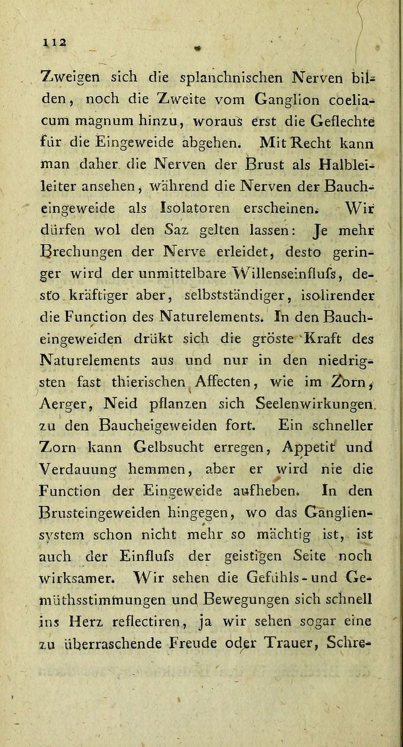 Z,weigen sich die splanchnischen Nerven bil- den , noch die Zweite vom Ganglion coelia- cum magnum hinzu, worauf erst die Geflechte für die Eingeweide abgehen. Mit Recht kann man daher die Nerven der Brust als Halblei- leiter ansehen, während die Nerven der Bauch- eingeweide als Isolatoren erscheinen. Wir dürfen wol den Saz gelten lassen: Je mehr Brechungen der Nerve erleidet, desto gerin- ger wird der unmittelbare Willenseinflufs, de- sto kräftiger aber, selbstständiger, isolirender die Function des Naturelements. In denBauch- eingeweiden drükt sich die gröste Kraft des Naturelements aus und nur in den niedrig- sten fast thierischen Affecten, wie im Zorn, Aerger, Neid pflanzen sich Seelenwirkungen, zu den Baucheigeweiden fort. Ein schneller Zorn kann Gelbsucht erregen, Appetit und Verdauung hemmen, aber er wird nie die Function der Eingeweide aufheben. In den Brusteingeweiclen hingegen, wo das Ganglien- system schon nicht mehr so mächtig ist, ist auch der Einflufs der geistigen Seite noch wirksamer. Wir sehen die Gefühls-und Ge- müthsstimmungen und Bewegungen sich schnell ins Herz reflectiren, ja wir sehen sogar eine zu überraschende Freude odjer Trauer, Sehre-