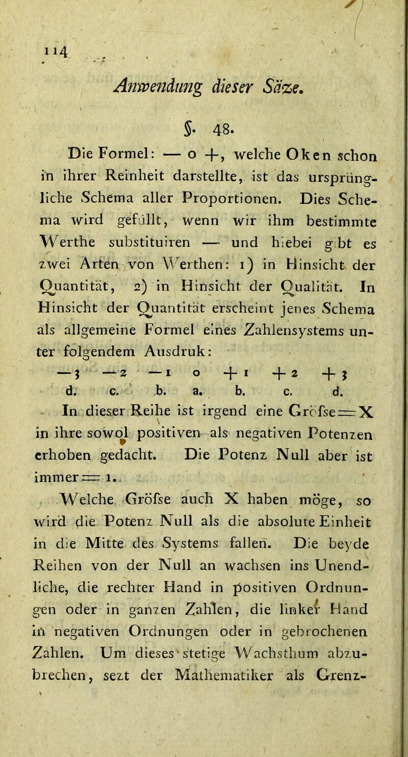 Anwendung dieser Säze, $• 48. Die Formel: — o -j-, welche Oken schon in ihrer Reinheit darstellte, ist das ursprüng- liche Schema aller Proportionen. Dies Sche- ma wird gefüllt, wenn wir ihm bestimmte Werthe substituiren — und hiebei g bt es zwei Arten von Werthen: x) in Hinsicht der Quantität, 2) in Hinsicht der Qualität. In Hinsicht der Quantität erscheint jenes Schema als allgemeine Formel eines Zahlensystems un- ter folgendem Ausdruk: — $ —2 —1 o -j- 1 -f-2 -|- 3 d. c. b. a. b. c. d. In dieser Reihe ist irgend eine Grc fsen=X in ihre sowol positiven als negativen Potenzen erhoben gedacht. Die Potenz Null aber ist immer = 1.. Welche Gröfse auch X haben möge, so wird die Potenz Null als die absolute Einheit in die Mitte des Systems fallen. Die beyde Reihen von der Null an wachsen ins Unend- liche, die rechter Hand in positiven Ordnun- gen oder in ganzen Zahlen, die linker Hand in negativen Ordnungen oder in gebrochenen Zahlen. Um dieses stetige Wachsthum abzu- brechen, sezt der Mathematiker als Grenz.-