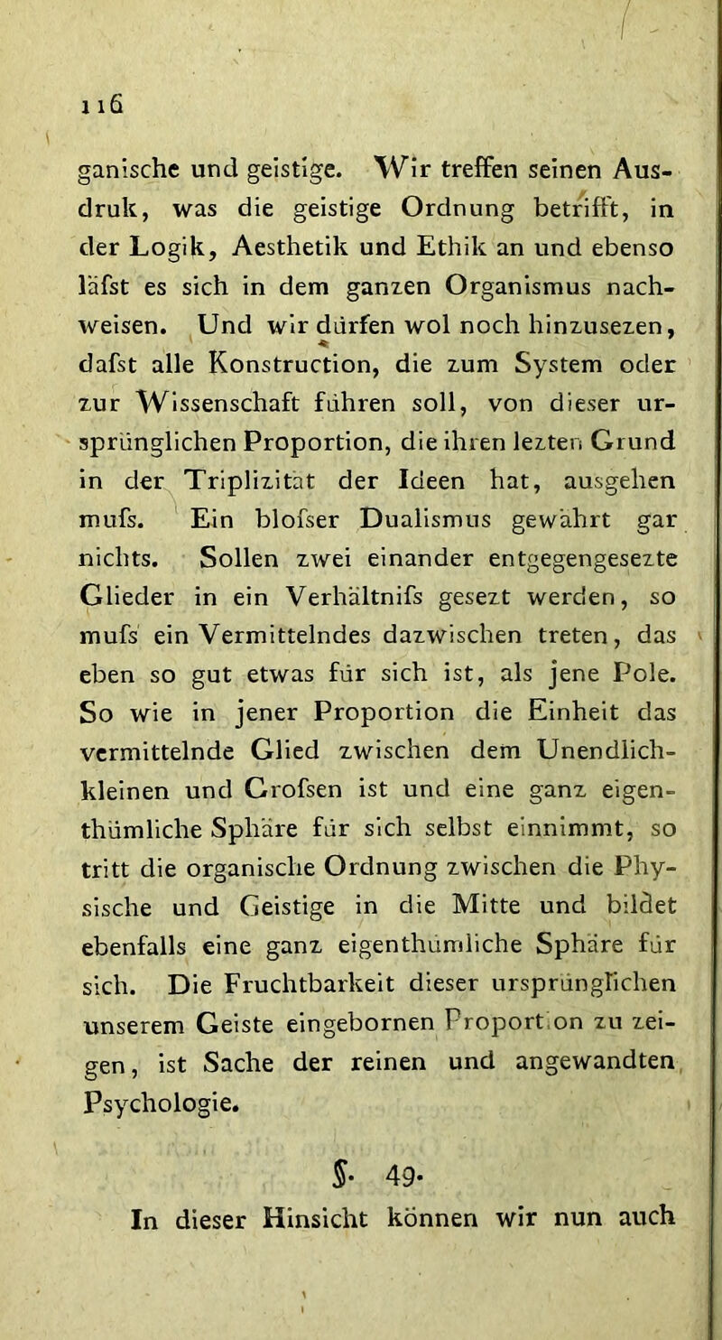 ganische und geistige. Wir treffen seinen Aus- druk, was die geistige Ordnung betrifft, in der Logik, Aesthetik und Ethik an und ebenso läfst es sich in dem ganzen Organismus nach- weisen. Und wir dürfen wol noch hinzusezen, dafst alle Konstruction, die zum System oder zur Wissenschaft führen soll, von dieser ur- sprünglichen Proportion, die ihren lezten Grund in der Triplizitat der Ideen hat, ausgehen mufs. Ein blofser Dualismus gewahrt gar nichts. Sollen zwei einander entgegengesezte Glieder in ein Verhältnifs gesezt werden, so mufs ein Vermittelndes dazwischen treten, das eben so gut etwas für sich ist, als jene Pole. So wie in jener Proportion die Einheit das vermittelnde Glied zwischen dem Unendlich- kleinen und Crofsen ist und eine ganz eigen- thümliche Sphäre für sich selbst einnimmt, so tritt die organische Ordnung zwischen die Phy- sische und Geistige in die Mitte und bildet ebenfalls eine ganz eigenthumliche Sphäre für sich. Die Fruchtbarkeit dieser ursprünglichen unserem Geiste eingebornen Proportion zu zei- gen, ist Sache der reinen und angewandten Psychologie. §• 49- In dieser Hinsicht können wir nun auch