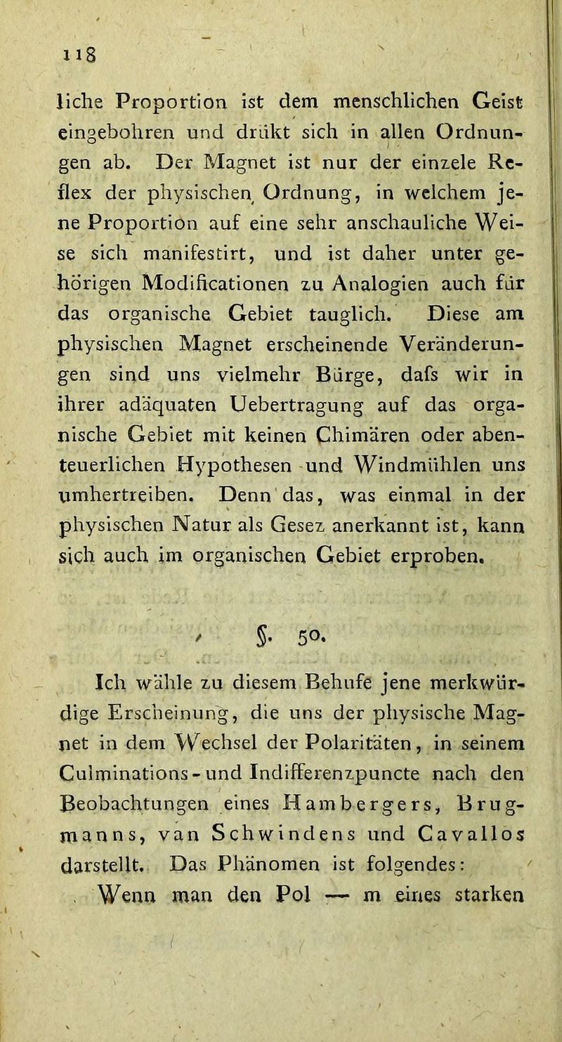 liehe Proportion ist dem menschlichen Geist eingebohren und dnikt sich in allen Ordnun- gen ab. Der Magnet ist nur der einzele Re- flex der physischen Ordnung, in welchem je- ne Proportion auf eine sehr anschauliche Wei- se sich manifestirt, und ist daher unter ge- hörigen Modificationen zu Analogien auch für das organische Gebiet tauglich. Diese am physischen Magnet erscheinende Veränderun- gen sind uns vielmehr Barge, dafs wir in ihrer adäquaten Uebertragung auf das orga- nische Gebiet mit keinen Chimären oder aben- teuerlichen Hypothesen und Windmühlen uns umhertreiben. Denn das, was einmal in der physischen Natur als Gesez anerkannt ist, kann sich auch im organischen Gebiet erproben. / §. 50. Ich wähle zu diesem Behufe jene merkwür- dige Erscheinung, die uns der physische Mag- net in dem Wechsel der Polaritäten, in seinem Cuiminations - und Indifferenzpuncte nach den Beobachtungen eines Hambergers, Brug- jnanns, van Schwindens und Cavallos darstellt. Das Phänomen ist folgendes: