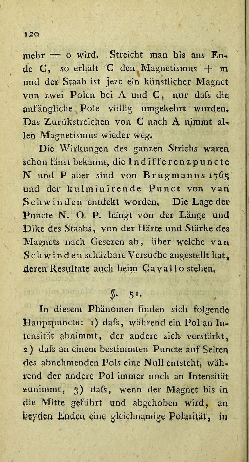 mehr = o wird. Streicht man bis ans En*, de C, so erhält C den, Magnetismus -f- m und der Staab ist jezt ein künstlicher Magnet von zwei Polen bei A und C, nur dafs die anfängliche Pole völlig umgekehrt wurden. Das Zurükstreichen von C nach A njmmt aU len Magnetismus wieder weg. Die Wirkungen des ganzen Strichs waren schon iänst bekannt, die Indifferenzpuncte N und P aber sind von Brugmanns 1765 und der kulminirende Punct von van Schwinden entdekt worden. Die Lage der Puncte N, O P. hängt von der Länge und Dike des Staabs, von der Härte und Stärke des Magnets nach Gesezen ab, über welche van Schwinden schäzbare Versuche angestellt hat, d§ren Resultate auch beim Gayallo stehen, $- 51. In diesem Phänomen finden sich folgende Hauptpuncte: 1) dafs, während ein Pol an In-* tensität abnimmt, der andere sich verstärkt, 2) dafs an einem bestimmten Puncte aufSeiten des abnehmenden Pols eine Null entsteht, wäh-* rend der andere Pol immer noch an Intensität »unimrnt, 3) dafs, wenn der Magnet bis in die Mitte geführt und abgehoben wird, an beyden Enden eine gleichnamige Polarität, in