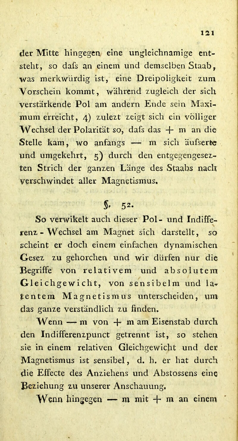 der Mitte hingegen eine ungleichnamige ent- steht, so dafs an einem und demselben Staab, was merkwürdig ist, eine Dreipoligkeit zum Vorschein kommt, während zugleich der sich verstärkende Pol am andern Ende sein Maxi- mum erreicht, 4) zulezt zeigt sich ein völliger Wechsel der Polarität so, dafs das -f m an die Stelle kam, wo anfangs <—• m sich äufserfce und umgekehrt, 5) durch den entgegengesez- ten Strich der ganzen Länge des Staabs nach verschwindet aller Magnetismus. §> 52. So verwilcelt auch dieser Pol- und IndifFe- S renz-Wechsel am Magnet sich darstellt, so scheint er doch einem einfachen dynamischen Gesez zu gehorchen und wir dürfen nur die Begriffe von relativem und absolutem Gleichgewicht, von sensibelm und la* tentem Magnetismus unterscheiden, um das ganze verständlich zu finden. Wenn — m von -f“ m am Eisenstab durch den Indifferenzpunct getrennt ist, so stehen sie in einem relativen Gleichgewicht und der Magnetismus ist sensibel, d. h. er hat durch die Effecte des Anziehens und Abstossens eine Beziehung zu unserer Anschauung, Wenn hingegen — m mit + m an einem