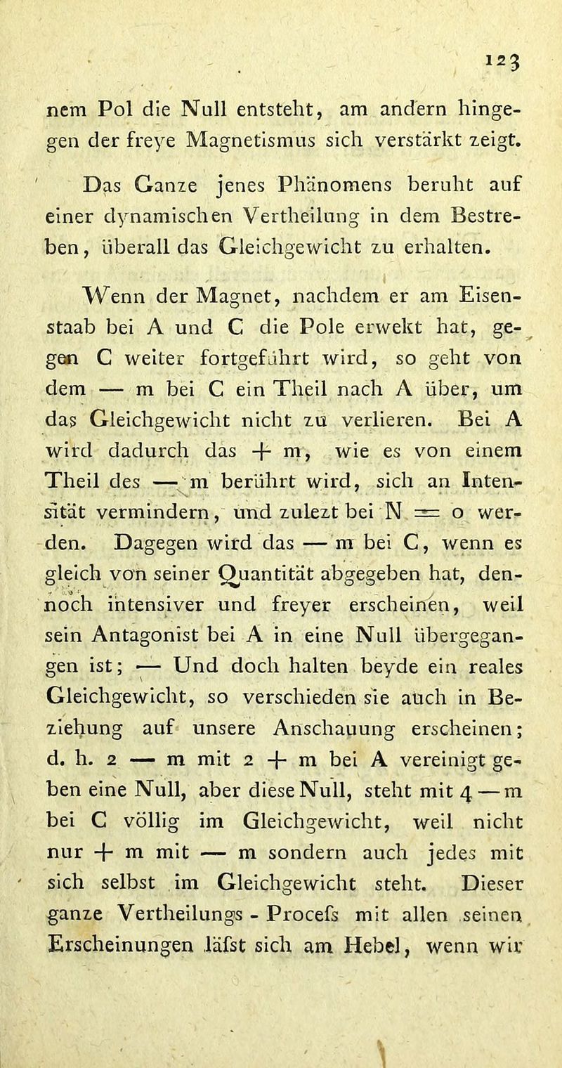 nem Pol die Null entsteht, am andern hinge- gen der freye Magnetismus sich verstärkt zeigt. Das Ganze jenes Phänomens beruht auf einer dynamischen Vertheilung in dem Bestre- ben, überall das Gleichgewicht zu erhalten. Wenn der Magnet, nachdem er am Eisen- staab bei A und C die Pole erwekt hat, ge- gen C weiter fortgeführt wird, so geht von dem — m bei C ein Theil nach A über, um das Gleichgewicht nicht zu verlieren. Bei A wird dadurch das + m, wie es von einem Theil des — m berührt wird, sich an Inten- sität vermindern, und zulezt bei N = o wer- den. Dagegen wird das — m bei C, wenn es gleich von seiner Quantität abgegeben hat, den- noch intensiver und freyer erscheinen, weil sein Antagonist bei A in eine Null übergegan- gen ist; -— Und doch halten beyde ein reales Gleichgewicht, so verschieden sie auch in Be- ziehung auf unsere Anschauung erscheinen; d. h. 2 — m mit 2 -j- m bei A vereinigt ge- ben eine Null, aber diese Null, steht mit 4 — m bei C völlig im Gleichgewicht, weil nicht nur -f- m mit — m sondern auch jedes mit sich selbst im Gleichgewicht steht. Dieser ganze Vertheilungs - Procefs mit allen seinen Erscheinungen läfst sich am Hebel, wenn wir