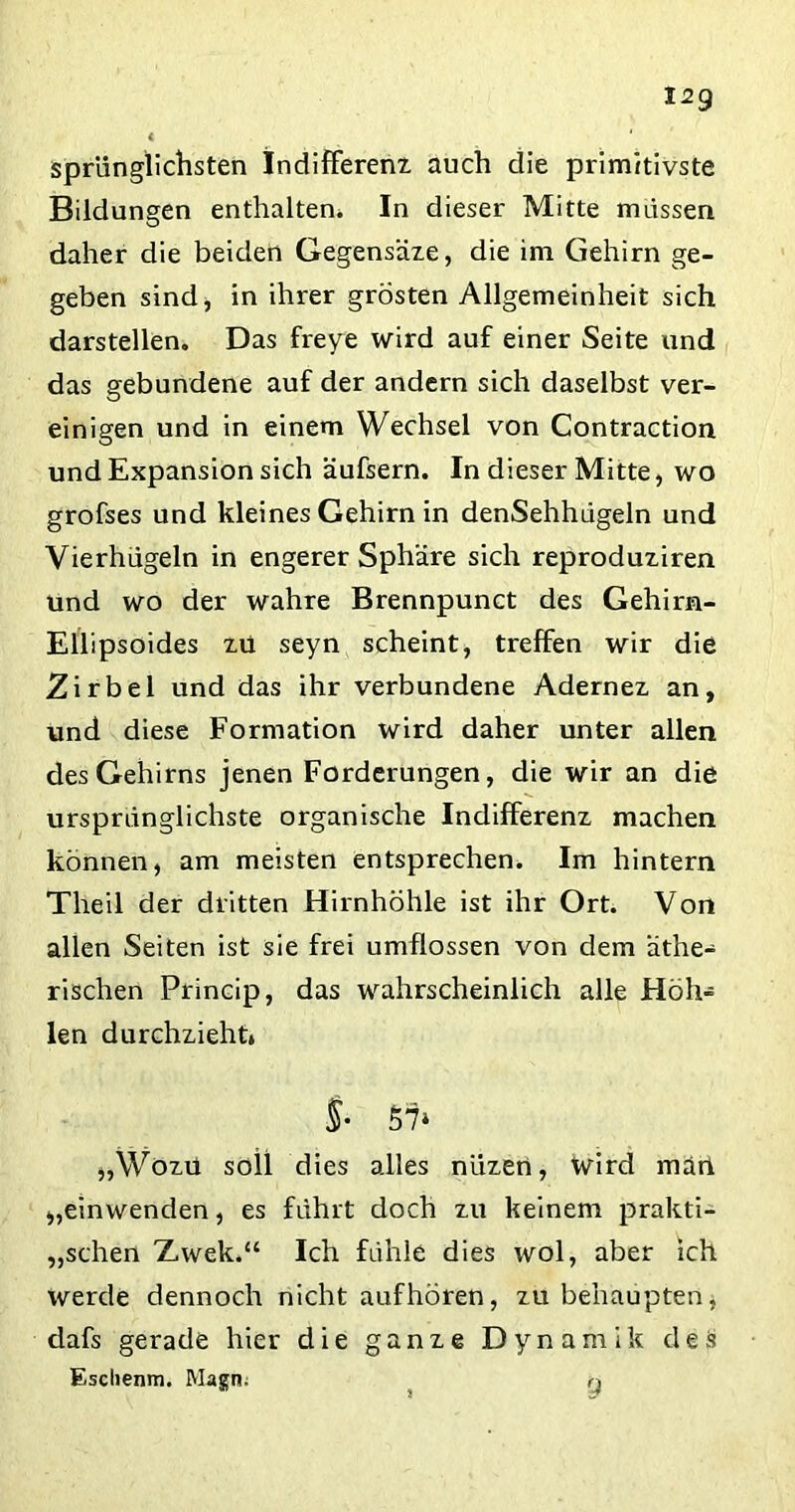 12g sprünglichsten Indifferent auch die primitivste Bildungen enthalten. In dieser Mitte müssen daher die beiden Gegensäte, die im Gehirn ge- geben sind, in ihrer grosten Allgemeinheit sich darstellen. Das freye wird auf einer Seite und das gebundene auf der andern sich daselbst ver- einigen und in einem Wechsel von Contraction und Expansion sich äufsern. In dieser Mitte, wo grofses und kleines Gehirn in denSehhdgeln und Vierhügeln in engerer Sphäre sich reprodutiren und wo der wahre Brennpunct des Gehirn- Ellipsoides tu seyn scheint, treffen wir die Zirbel und das ihr verbundene Adernet an, und diese Formation wird daher unter allen des Gehirns jenen Forderungen, die wir an die ursprünglichste organische Indifferent machen können, am meisten entsprechen. Im hintern Theil der dritten Hirnhöhle ist ihr Ort. Von allen Seiten ist sie frei umflossen von dem äthe- rischen Princip, das wahrscheinlich alle Höh- len durchzieht» Si S7‘ „Wotü soil dies alles niitert, Wird man „einwenden, es führt doch tu keinem prakti- schen Zwek.“ Ich fühle dies wol, aber ich Werde dennoch nicht aufhören, tu behaupten, dafs gerade hier die gante Dynamik des Esclienm. Magn; q