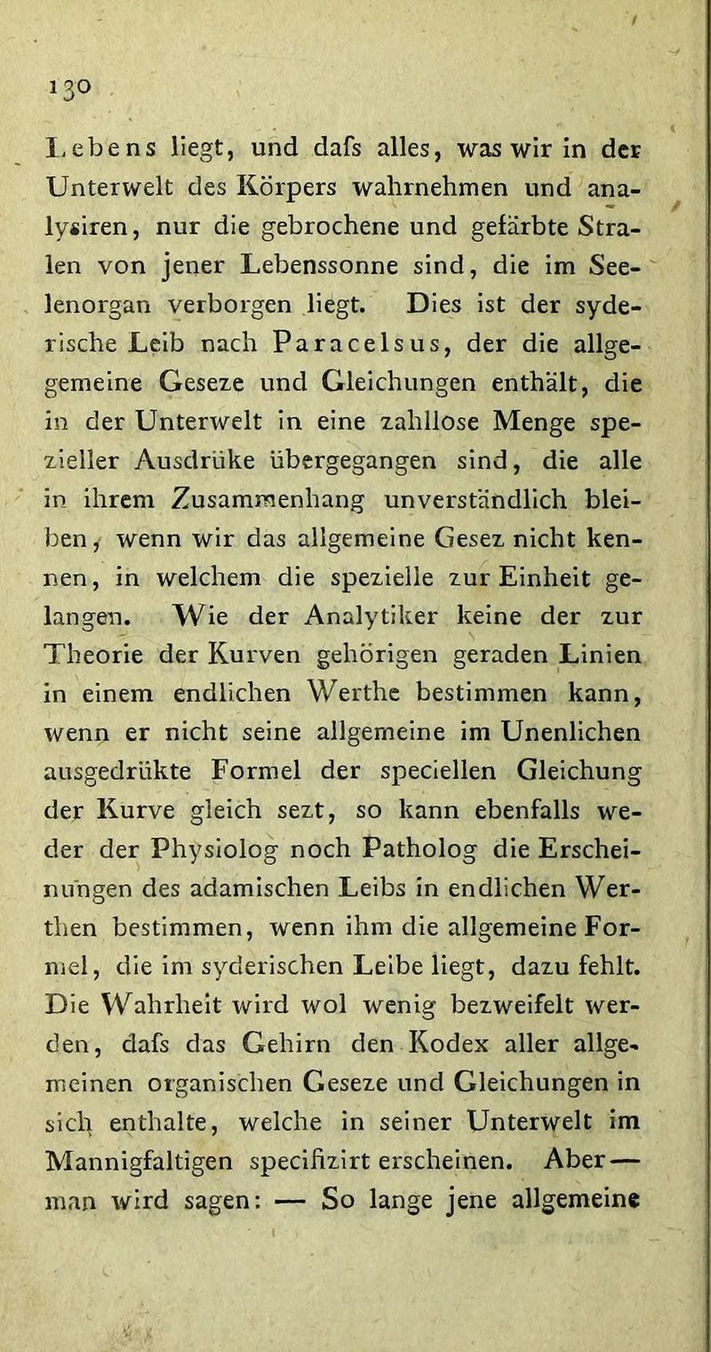 Lebens liegt, und dafs alles, was wir in der Unterwelt des Körpers wahrnehmen und ana- lysiren, nur die gebrochene und gefärbte Stra- ten von jener Lebenssonne sind, die im See- lenorgan verborgen liegt. Dies ist der syde- rische Leib nach Paracelsus, der die allge- gemeine Geseze und Gleichungen enthält, die in der Unterwelt in eine zahllose Menge spe- zieller Ausdrüke übergegangen sind, die alle in ihrem Zusammenhang unverständlich blei- ben,- wenn wir das allgemeine Gesez nicht ken- nen, in welchem die spezielle zur Einheit ge- langen. Wie der Analytiker keine der zur Theorie der Kurven gehörigen geraden Linien in einem endlichen Werthe bestimmen kann, wenn er nicht seine allgemeine im Unenlichen ausgedriikte Formel der speciellen Gleichung der Kurve gleich sezt, so kann ebenfalls we- der der Physiolog noch Patholog die Erschei- nungen des adamischen Leibs in endlichen Wer- then bestimmen, wenn ihm die allgemeine For- mel, die im syderischen Leibe liegt, dazu fehlt. Die Wahrheit wird wol wenig bezweifelt wer- den, dafs das Gehirn den Kodex aller allge- meinen organischen Geseze und Gleichungen in sich enthalte, welche in seiner Unterwelt im Mannigfaltigen specifizirt erscheinen. Aber — man wird sagen: — So lange jene allgemeine